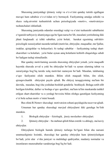 Shaxsning jamiyatdagi ijtimoiy xulqi va o‘z-o‘zini qanday tutishi egallagan 
mavqei ham sababsiz o‘z-o‘zidan ro‘y bermaydi. Faoliyatning amalga oshishi va 
shaxs xulq-atvorini tushuntirish uchun psixologiyada «motiv», «motivatsiya» 
tushunchalari ishlatiladi. 
Shaxsning jamiyatda odamlar orasidagi xulqi va o‘zini tushunishi sabablarini 
o‘rganish tarbiyaviy ahamiyatga ega bo‘lgan narsa bo‘lib, masalani yoritishning ikki 
jihati farqlanadi: a) ichki sabablar, ya'ni holati,  harakat egasining sub'ektiv 
psixologik xususiyatlari nazarda tutiladi (motivlar, ehtiyojlar, maqsadlar, mo‘ljallar, 
istaklar, qiziqishlar va hokazolar); b) tashqi sabablar – faoliyatning tashqi shart-
sharoitlari va holatlari,  ya'ni bular aynan aniq holatlarni keltirib chiqarishga sabab 
bo‘ladigan tashqi stimullardir.  
Har qanday motivlarning asosida shaxsning ehtiyojlari yotadi, ya'ni maqsadli 
hayotda shaxsda avval u yoki bu ehtiyojlar bo‘ladi va aynan ularning tabiat va 
zaruriyatiga bog‘liq tarzda xulq motivlari namoyon bo‘ladi. Masalan, talabaning 
o‘quv faoliyatini olish mumkin. Bilim olish maqsadi bilim, ilm olish, 
qizuquvchanlik  ehtiyojini paydo qiladi. Bu ehtiyoj taraqqiyotning ma'lum bir 
davrida,  masalan, bog‘cha yoshidan boshlab qondirila  boshlaydi. Bolaga sotib olib 
berilgan kitoblar, daftar va boshqa o‘quv qurollari, ma'lum ta'lim maskanida tashkil 
etilgan shart-sharoitlar va u yerdagi bevosita bilim olishga qaratilgan faoliyatning 
o‘zi bola uchun motiv o‘rnini bosadi.  
Rus olimi R.Nemov shaxsdagi  motivatsion sohani quyidagicha tasavvur qiladi. 
Umuman har qanday shaxsdagi mavjud ehtiyojlarni ikki guruhga bo‘lish 
mumkin. 
1. 
Biologik ehtiyojlar – fiziologik,  jinsiy moslashuv ehtiyojlari. 
2. 
Ijtimoiy ehtiyojlar – bu mehnat qilish bilan estetik va ahloqiy, ma'naviy 
ehtiyojlar. 
Ehtiyojlarni biologik hamda ijtimoiy turlarga bo‘lgani bilan shu narsani 
unutmasligimiz lozimki, shaxsdagi har qanday ehtiyojlar ham ijtimoiylashgan 
bo‘ladi, ya'ni ular  o‘sha jamiyat va muhitdagi qadriyatlar, madaniy normalar va 
insonlararo munosabatlar xarakteriga bog‘liq bo‘ladi. 
