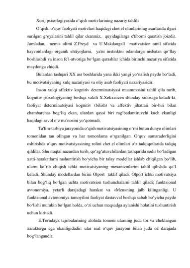 Xorij psixologiyasida o‘qish motivlarining nazariy tahlili 
O‘qish, o‘quv faoliyati motivlari haqidagi chet el olimlarining asarlarida ilgari 
surilgan g‘oyalarini tahlil qilar ekanmiz,  quyidagilarga e'tiborni qaratish joizdir. 
Jumladan,  nemis olimi Z.Freyd  va U.Makdaugall  motivatsion omil sifatida 
hayvonlardagi organik ehtiyojlarni,  ya'ni instinktni odamlarga nisbatan qo‘llay 
boshlashdi va inson fe'l-atvoriga bo‘lgan qarashlar ichida birinchi nazariya sifatida 
maydonga chiqdi.  
Bulardan tashqari XX asr boshlarida yana ikki yangi yo‘nalish paydo bo‘ladi, 
bu motivatsiyaning xulq nazariyasi va oliy asab faoliyati nazariyasidir. 
Inson xulqi affektiv kognitiv determinatsiyasi muammosini tahlil qila turib, 
kognitiv psixologiyaning boshqa vakili X.Xekxauzen shunday xulosaga keladi-ki, 
faoliyat determinatsiyasi kognitiv (bilish) va affektiv jihatlari bir-biri bilan 
chambarchas bog‘liq ekan, ulardan qaysi biri rag‘batlantiruvchi kuch ekanligi 
haqidagi savol o‘z ma'nosini yo‘qotmadi.  
 Ta'lim-tarbiya jarayonida o‘qish motivatsiyasining o‘rni butun dunyo olimlari 
tomonidan tan olingan va har tomonlama o‘rganilgan. O‘quv samaradorligini 
oshirishda o‘quv motivatsiyasining rolini chet el olimlari o‘z tadqiqotlarida tadqiq 
qildilar. Shu nuqtai nazardan turib, qo‘zg‘atuvchilardan tashqarida sodir bo‘ladigan 
xatti-harakatlarni tushuntirish bo‘yicha bir talay modellar ishlab chiqilgan bo‘lib, 
ularni ko‘rib chiqish ichki motivatsiyaning mexanizmlarini tahlil qilishda qo‘l 
keladi. Shunday modellardan birini Olport  taklif qiladi. Olport ichki motivatsiya 
bilan bog‘liq bo‘lgan uchta motivatsion tushunchalarni tahlil qiladi; funktsional 
avtonomiya, yetarli darajadagi harakat va «Men»ning jalb kilinganligi. U 
funktsional avtonomiya tamoyilini faoliyat dastavval boshqa sabab bo‘yicha paydo 
bo‘lishi mumkin bo‘lgan holda, o‘zi uchun maqsadga aylanishi holatini tushuntirish 
uchun kiritadi.  
 E.Torndayk tajribalarining alohida tomoni ularning juda tor va cheklangan 
xarakterga ega ekanligidadir: ular real o‘quv jarayoni bilan juda oz darajada 
bog‘langandir. 
