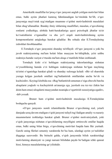  Amerikalik mualliflar ko‘proq o‘quv jarayoni anglab yetilgan motivlari bilan 
emas, balki ayrim jihatlari kamroq fahmlanadigan ko‘rinishda bo‘lib, o‘quv 
jarayoniga mayl-istak uyg‘otadigan muammo o‘qishni motivlashtirish masalalari 
bilan shug‘ullanadilar. Bunday ilmiy ishlarning mualliflari, masalan, o‘quvchining 
sonlarni yodlashiga, alohida hatti-harakatlariga qaysi psixologik jihatlar ta'sir 
ko‘rsatishlarini o‘rganadilar va shu yo‘l orqali motivlashtirishning ayrim 
komponentlarini aniqlashga harakat qiladilar. Bu sohada ular E.Torndaykning 
izdoshlari hisoblanadilar. 
E.Torndayk o‘quv jarayonini shunday ta'riflaydi: «O‘quv jarayoni u yoki bu 
javob reaktsiyasining ma'lum holati bilan muayyan bo‘shliqlikda, ya'ni ushbu 
reaktsiya hamda vaziyat o‘rtasida ma'lum aloqa o‘rnatilishi bilan izohlanadi.  
 Torndayk kishi o‘zi hohlagan reaktsiyaning takrorlanishiga nisbatan 
ro‘yxushlikning hamda o‘zi hohlagan reaktsiyaga nisbatan bo‘lgan maylning 
ta'sirini o‘rganishga harakat qiladi va shunday xulosaga keladi: «Bir xil sharoitda 
yuzaga kelgan jazolash omillari rag‘batlantirish omillaridan ancha bo‘sh va 
kuchsizdir». Keyingi kitobida esa: «Rag‘batlantirish umuman o‘ziga eltuvchi barcha 
aloqalarni yoqlash va kuchaytirish an'anasiga ega, jazolash esa tez-tez (lekin har 
doim ham emas) aloqalarni muayyandan noaniqka o‘zgartirish xususiyatiga egadir», 
-deb yozadi.  
  
Bruner ham o‘qishni motivlashtirish masalasiga E.Torndaykdan 
boshqacha qaraydi.  
 «O‘quv jarayoni» nomli izlanishlarida Bruner o‘quvchining real, yetarli 
darajada uzoq davom etadigan o‘qish jarayoni tufayli tug‘iladigan amaliy va nazariy 
muammolarni izohlashga harakat qiladi. Bruner o‘qishni motivatsiyalash, yoki 
o‘qish jarayoniga nisbatan o‘quvchilarning moyilligini orttiruvchi omillar haqida 
emas, balki uning bilan birga, o‘quvchining motivlari haqida ham fikr yuritadi. 
Garchi uning fikrlari umumiy xarakterda bo‘lsa ham, ulardagi ayrim yo‘nalishlar 
diqqatga sazovordir. Bu birinchi galda, o‘qish jarayonida bilish xarakteridagi 
motivlarning ahamiyati va yangi narsani bilishdan paydo bo‘ladigan ichki qanoat 
hissi, himoya masalalarining qo‘yilishidir. 
