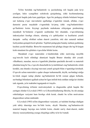  Ta'lim berishda rag‘batlantirish va jazolashning roli haqida juda ko‘p 
yozilgan, lekin «yangilikni ochish»da qiziqishning, ichki kechinmalarning 
ahamiyati haqida juda kam gapirilgan. Agar biz pedagog sifatida bolalarni borgan 
sari kattaroq o‘quv mavzularini egallashga o‘rgatishni istasak, aftidan, o‘quv 
dasturini puxta maydalab o‘rganishda ko‘proq ichki «rag‘batlantirishni» 
qo‘llashimiz lozim. Keyingi paytlarda muhokama etilayotgan predmetning 
murakkab bo‘limlarini o‘rganish usullaridan biri shundaki, o‘quvchilarning 
imkoniyatlari hisobga olinsin, ularning o‘z qobiliyatlari va kuchlarini yetarli 
darajada  sarflay olishlari uchun sharoit yaratilsin, toki ular samarali mehnat 
faoliyatidan qoniqish hosil qilsinlar. Tajribali pedagoglar bunday mehnat gashtining 
kuchini yaxshi biladilar. Biron-bir muammoni hal qilishga chuqur sho‘ng‘ib ketgan 
kishi nimalarni his qilishini o‘quvchilar bilishi lozim.  
 Murakkab o‘quv materialini o‘zlashtirishda ichki motivning moyillik 
uyg‘otuvchi kuch sifatidagi ahamiyati haqida Bruner shunday deb yozadi: 
«Shubhasiz, masalan, mavzu o‘rganilishi jihatidan qanchalik davomli va materiali 
jihatidan keng bo‘lsa, o‘quvchi shunchalik ko‘p intellektual «rag‘batlantirish» olishi 
kerakki, ana shunda u keyingi mavzuni yetarli qiziqish bilan o‘rganishga kirishadi. 
O‘quvchi uchun materialni u qadar chuqur tushunmaslik, deylik, navbatdagi sinfga 
ko‘chish singari tashqi jihatlar rag‘batlantirish bo‘lib xizmat qilgan hollarda, 
navbatdagi bilimlarni egallash uchun bo‘lgan intilish bola sinfdan-sinfga ko‘chishni 
tark etganda, ya'ni maktabni tugatganda to‘xtaydi». 
O‘quvchining ta'limini motivatsiyalash va diagnostika qilish haqida fikr 
yuritgan olimlar G.Levalьd (1985) va G.Rozenfelьdlarning fikricha, bu ish amalga 
oshiriladigan vaziyatni ham hisobga olish kerak, chunki bu ta'lim motivatsion 
diagnostikasi uchun muhimdir. 
G.Levalьd (1985) ta'lim diagnostikasi vaziyatni, yo‘nalishni hisobga oladigan 
yoki tabiiy sharoitga mos bo‘lishi lozim, -deydi. Masalan, rag‘batlantiruvchi 
material haqiqiy hayotga mos kelishi lozim, chunki sun'iy shart-sharoit, muhit 
shaxsiy xususiyatlarning yuzaga chiqishiga salbiy ta'sir ko‘rsatadi. 
