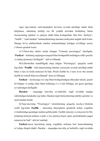  
 
 
 
Agar hayvonlarni xatti-harakatlari bevosita tevarak–atrofdagi muhit bilan 
belgilansa, odamning faolligi esa ilk yoshlik davridan boshlaboq, butun 
insoniyatning tajribasi va jamiyat talabi bilan boshqariladi. Shu bois “faoliyat”, 
“faollik”, “xatti-harakat” tushunchalarining mazmun mohiyatini anglab olish lozim. 
Shunga ko’ra adabiyotlarda mazkur tushunchalarga berilgan ta’riflarga asosiy 
e’tiborni qaratish lozim. 
A.V.Petrovskiy tahriri ostida chiqqan “Umumiy psixologiya” darsligida: 
“Faoliyat – kishining anglangan maqsad bilan boshqarilib turiladigan ichki (psixik) 
va tashqi (jismoniy) faolligidir” –deb ta’riflanadi.  
M.G.Davletshin muallifligida chop etilgan “Psixologiya” qisqacha izohli 
lug’atida: “Faollik – tirik materiyaning umumiy xususiyati, tevarak atrofdagi muhit 
bilan o’zaro ta’sirida namoyon bo’ladi. Psixik faollik bu o’zaro ta’sir shu asosda 
faollik ko’rsatish bilan tavsiflanadi”-deya ta’riflangan.  
Faoliyat – insoniyatga xos ong bilan boshqariladigan ehtiyojlar tufayli, paydo 
bo’ladigan va tashqi olam bilan kishining o’z–o’zini bilishga, uni qayta qurishga 
yo’naltirilgan faolligidir.  
Harakat – maqsadga muvofiq yo’naltirilib, ongli ravishda amalga 
oshiriladigan harakatlar yig’indisi. Harakat ongli faoliyatlarning tarkibiy qismlari va 
motivlaridan biridir. 
Q.Turg’unovning “Psixologiya” terminlarining qisqacha ruscha-o’zbekcha 
izohli lug’atida: Faollik – shaxsning ehtiyojlarini qondirish uchun voqelikni 
o’zlashtirishga qaratilgan muhim qobiliyatidir. Faollik ixtiyoriy va ixtiyorsiz bo’lib, 
kishining faoliyati mehnat, o’qish, o’yin, ijtimoiy hayot, sport, ijod kabilarda yaqqol 
namoyon bo’ladi”- deb ko’rsatiladi. 
Faoliyat-inson hayotining uning voqelikka nisbatan faol munosabatining 
ro’yobga chiqish shakli. Harakat – maqsadga muvofiq yo’naltirilib, ongli ravishda 
