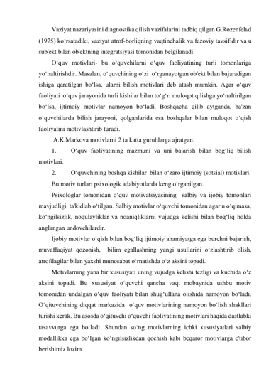 Vaziyat nazariyasini diagnostika qilish vazifalarini tadbiq qilgan G.Rozenfelьd 
(1975) ko‘rsatadiki, vaziyat atrof-borliqning vaqtinchalik va fazoviy tavsifidir va u 
sub'ekt bilan ob'ektning integratsiyasi tomonidan belgilanadi.  
O‘quv motivlari- bu o‘quvchilarni o‘quv faoliyatining turli tomonlariga 
yo‘naltirishdir. Masalan, o‘quvchining o‘zi  o‘rganayotgan ob'ekt bilan bajaradigan 
ishiga qaratilgan bo‘lsa, ularni bilish motivlari deb atash mumkin. Agar o‘quv 
faoliyati  o‘quv jarayonida turli kishilar bilan to‘g‘ri muloqot qilishga yo‘naltirilgan 
bo‘lsa, ijtimoiy motivlar namoyon bo‘ladi. Boshqacha qilib aytganda, ba'zan 
o‘quvchilarda bilish jarayoni, qolganlarida esa boshqalar bilan muloqot o‘qish 
faoliyatini motivlashtirib turadi. 
 A.K.Markova motivlarni 2 ta katta guruhlarga ajratgan. 
1. 
O‘quv faoliyatining mazmuni va uni bajarish bilan bog‘liq bilish 
motivlari. 
2. 
O‘quvchining boshqa kishilar  bilan o‘zaro ijtimoiy (sotsial) motivlari.  
Bu motiv turlari psixologik adabiyotlarda keng o‘rganilgan. 
Psixologlar tomonidan o‘quv motivatsiyasining  salbiy va ijobiy tomonlari 
mavjudligi  ta'kidlab o‘tilgan. Salbiy motivlar o‘quvchi tomonidan agar u o‘qimasa, 
ko‘ngilsizlik, noqulayliklar va noaniqliklarni vujudga kelishi bilan bog‘liq holda 
anglangan undovchilardir. 
Ijobiy motivlar o‘qish bilan bog‘liq ijtimoiy ahamiyatga ega burchni bajarish, 
muvaffaqiyat qozonish,  bilim egallashning yangi usullarini o‘zlashtirib olish, 
atrofdagilar bilan yaxshi munosabat o‘rnatishda o‘z aksini topadi. 
Motivlarning yana bir xususiyati uning vujudga kelishi tezligi va kuchida o‘z 
aksini topadi. Bu xususiyat o‘quvchi qancha vaqt mobaynida ushbu motiv 
tomonidan undalgan o‘quv faoliyati bilan shug‘ullana olishida namoyon bo‘ladi. 
O‘qituvchining diqqat markazida  o‘quv motivlarining namoyon bo‘lish shakllari 
turishi kerak. Bu asosda o‘qituvchi o‘quvchi faoliyatining motivlari haqida dastlabki 
tasavvurga ega bo‘ladi. Shundan so‘ng motivlarning ichki xususiyatlari salbiy 
modallikka ega bo‘lgan ko‘ngilsizlikdan qochish kabi beqaror motivlarga e'tibor 
berishimiz lozim. 
