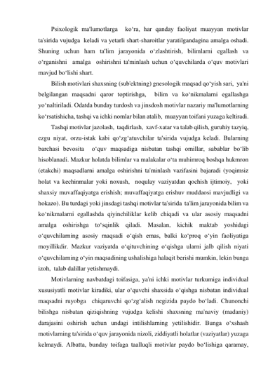 Psixologik ma'lumotlarga  ko‘ra, har qanday faoliyat muayyan motivlar 
ta'sirida vujudga  keladi va yetarli shart-sharoitlar yaratilgandagina amalga oshadi. 
Shuning uchun ham ta'lim jarayonida o‘zlashtirish, bilimlarni egallash va 
o‘rganishni  amalga  oshirishni ta'minlash uchun o‘quvchilarda o‘quv motivlari 
mavjud bo‘lishi shart.  
Bilish motivlari shaxsning (sub'ektning) gnesologik maqsad qo‘yish sari,  ya'ni 
belgilangan maqsadni qaror toptirishga,  bilim va ko‘nikmalarni egallashga 
yo‘naltiriladi. Odatda bunday turdosh va jinsdosh motivlar nazariy ma'lumotlarning 
ko‘rsatishicha, tashqi va ichki nomlar bilan atalib,  muayyan toifani yuzaga keltiradi. 
Tashqi motivlar jazolash,  taqdirlash,  xavf-xatar va talab qilish, guruhiy tazyiq, 
ezgu niyat, orzu-istak kabi qo‘zg‘atuvchilar ta'sirida vujudga keladi. Bularning 
barchasi bevosita  o‘quv maqsadiga nisbatan tashqi omillar, sabablar bo‘lib 
hisoblanadi. Mazkur holatda bilimlar va malakalar o‘ta muhimroq boshqa hukmron 
(etakchi) maqsadlarni amalga oshirishni ta'minlash vazifasini bajaradi (yoqimsiz 
holat va kechinmalar yoki noxush,  noqulay vaziyatdan qochish ijtimoiy,  yoki 
shaxsiy muvaffaqiyatga erishish; muvaffaqiyatga erishuv muddaosi mavjudligi va 
hokazo). Bu turdagi yoki jinsdagi tashqi motivlar ta'sirida  ta'lim jarayonida bilim va 
ko‘nikmalarni egallashda qiyinchiliklar kelib chiqadi va ular asosiy maqsadni 
amalga oshirishga to‘sqinlik qiladi. Masalan, kichik maktab yoshidagi 
o‘quvchilarning asosiy maqsadi o‘qish emas, balki ko‘proq o‘yin faoliyatiga 
moyillikdir. Mazkur vaziyatda o‘qituvchining o‘qishga ularni jalb qilish niyati 
o‘quvchilarning o‘yin maqsadining ushalishiga halaqit berishi mumkin, lekin bunga 
izoh,  talab dalillar yetishmaydi. 
Motivlarning navbatdagi toifasiga, ya'ni ichki motivlar turkumiga individual 
xususiyatli motivlar kiradiki, ular o‘quvchi shaxsida o‘qishga nisbatan individual 
maqsadni ruyobga  chiqaruvchi qo‘zg‘alish negizida paydo bo‘ladi. Chunonchi 
bilishga nisbatan qiziqishning vujudga kelishi shaxsning ma'naviy (madaniy) 
darajasini oshirish uchun undagi intilishlarning yetilishidir. Bunga o‘xshash 
motivlarning ta'sirida o‘quv jarayonida nizoli, ziddiyatli holatlar (vaziyatlar) yuzaga 
kelmaydi. Albatta, bunday toifaga taalluqli motivlar paydo bo‘lishiga qaramay, 
