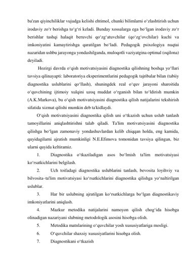 ba'zan qiyinchiliklar vujudga kelishi ehtimol, chunki bilimlarni o‘zlashtirish uchun 
irodaviy zo‘r berishga to‘g‘ri keladi. Bunday xossalarga ega bo‘lgan irodaviy zo‘r 
berishlar tashqi halaqit beruvchi qo‘zg‘atuvchilar (qo‘zg‘ovchilar) kuchi va 
imkoniyatini kamaytirishga qaratilgan bo‘ladi. Pedagogik psixologiya nuqtai 
nazaridan ushbu jarayonga yondashilganda, muloqotli vaziyatgina optimal (oqilona) 
deyiladi. 
 Hozirgi davrda o‘qish motivatsiyasini diagnostika qilishning boshqa yo‘llari 
tavsiya qilinayapti: laboratoriya eksperimentlarini pedagogik tajribalar bilan (tabiiy 
diagnostika uslublarini qo‘llash), shuningdek real o‘quv jarayoni sharoitida 
o‘quvchining ijtimoiy xulqini uzoq muddat o‘rganish bilan to‘ldirish mumkin 
(A.K.Markova), bu o‘qish motivatsiyasini diagnostika qilish natijalarini tekshirish 
sifatida xizmat qilishi mumkin deb ta'kidlaydi.  
O‘qish motivatsiyasini diagnostika qilish uni o‘tkazish uchun uslub tanlash 
tamoyillarini aniqlashtirishni talab qiladi. Ta'lim motivatsiyasini diagnostika 
qilishga bo‘lgan zamonaviy yondashuvlardan kelib chiqqan holda, eng kamida, 
quyidagilarni ajratish mumkinligi N.E.Efimova tomonidan tavsiya qilingan, biz 
ularni quyida keltiramiz. 
1. 
Diagnostika o‘tkaziladigan asos bo‘lmish ta'lim motivatsiyasi 
ko‘rsatkichlarini belgilash. 
2. 
Uch toifadagi diagnostika uslublarini tanlash, bevosita loyihviy va 
bilvosita–ta'lim motivatsiyasi ko‘rsatkichlarini diagnostika qilishga yo‘naltirilgan 
uslublar. 
3. 
Har bir uslubning ajratilgan ko‘rsatkichlarga bo‘lgan diagnostikaviy 
imkoniyatlarini aniqlash. 
4. 
Mazkur metodika natijalarini namoyon qilish chog‘ida hisobga 
olinadigan nazariyani slubning metodologik asosini hisobga olish. 
5. 
Metodika matnlarining o‘quvchilar yosh xususiyatlariga mosligi. 
6. 
O‘quvchilar shaxsiy xususiyatlarini hisobga olish. 
7. 
Diagnostikani o‘tkazish  
