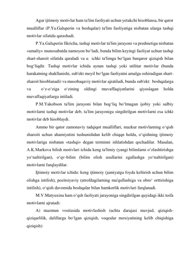 Agar ijtimoiy motivlar ham ta'lim faoliyati uchun yetakchi hisoblansa, bir qator 
mualliflar (P.Ya.Galьperin va boshqalar) ta'lim faoliyatiga nisbatan ularga tashqi 
motivlar sifatida qarashadi. 
P.Ya.Galьperin fikricha, tashqi motivlar ta'lim jarayoni va predmetiga nisbatan 
«amaliy» munosabatda namoyon bo‘ladi, bunda bilim keyingi faoliyat uchun tashqi 
shart-sharoit sifatida qaraladi va u  ichki ta'limga bo‘lgan barqaror qiziqish bilan 
bog‘liqdir. Tashqi motivlar ichida aynan tashqi yoki utilitar motivlar (bunda 
harakatning shakllanishi, sub'ekt moyil bo‘lgan faoliyatni amalga oshiradigan shart-
sharoit hisoblanadi) va musobaqaviy motivlar ajratiladi, bunda sub'ekt:  boshqalarga 
va 
 
o‘z-o‘ziga 
o‘zining 
oldingi 
muvaffaqiyatlarini 
qiyoslagan 
holda 
muvaffaqiyatlarga intiladi. 
P.M.Yakobson ta'lim jarayoni bilan bog‘liq bo‘lmagan ijobiy yoki salbiy 
motivlarni tashqi motivlar deb, ta'lim jarayoniga singdirilgan motivlarni esa ichki 
motivlar deb hisoblaydi.  
Ammo bir qator zamonaviy tadqiqot mualliflari, mazkur motivlarning o‘qish 
sharoiti uchun ahamiyatini tushunishdan kelib chiqqn holda, o‘qishning ijtimoiy 
motivlariga nisbatan «tashqi» degan terminni ishlatishdan qochadilar. Masalan, 
A.K.Markova bilish motivlari ichida keng ta'limiy (yangi bilimlarni o‘zlashtirishga 
yo‘naltirilgan), o‘qv-bilim (bilim olish usullarini egallashga yo‘naltirilgan) 
motivlarni farqlaydilar. 
Ijtimoiy motivlar ichida: keng ijtimoiy (jamiyatga foyda keltirish uchun bilim 
olishga intilish), pozitsiyaviy (atrofdagilarning ma'qullashiga va obro‘ orttirishiga 
intilish), o‘qish davomida boshqalar bilan hamkorlik motivlari farqlanadi. 
M.V.Matyuxina ham o‘qsh faoliyati jarayoniga singdirilgan quyidagi ikki toifa 
motivlarni ajratadi: 
A) mazmun vositasida motivlashish (uchta darajasi mavjud, qiziqish-
qiziqarlilik, dalillarga bo‘lgan qiziqish, voqealar moxiyatining kelib chiqishiga 
qiziqish): 
