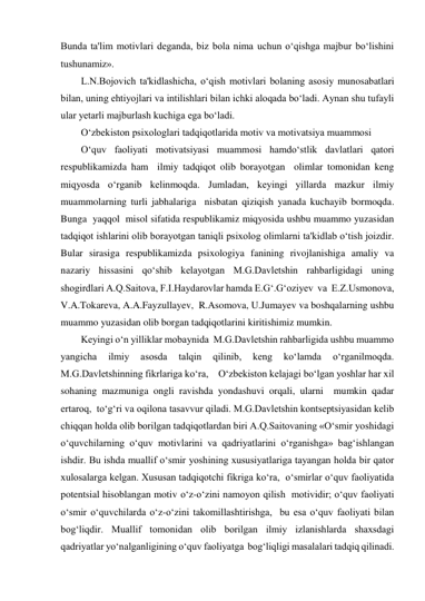 Bunda ta'lim motivlari deganda, biz bola nima uchun o‘qishga majbur bo‘lishini 
tushunamiz». 
L.N.Bojovich ta'kidlashicha, o‘qish motivlari bolaning asosiy munosabatlari 
bilan, uning ehtiyojlari va intilishlari bilan ichki aloqada bo‘ladi. Aynan shu tufayli 
ular yetarli majburlash kuchiga ega bo‘ladi. 
O‘zbekiston psixologlari tadqiqotlarida motiv va motivatsiya muammosi 
O‘quv faoliyati motivatsiyasi muammosi hamdo‘stlik davlatlari qatori 
respublikamizda ham  ilmiy tadqiqot olib borayotgan  olimlar tomonidan keng 
miqyosda o‘rganib kelinmoqda. Jumladan, keyingi yillarda mazkur ilmiy  
muammolarning turli jabhalariga  nisbatan qiziqish yanada kuchayib bormoqda. 
Bunga  yaqqol  misol sifatida respublikamiz miqyosida ushbu muammo yuzasidan 
tadqiqot ishlarini olib borayotgan taniqli psixolog olimlarni ta'kidlab o‘tish joizdir. 
Bular sirasiga respublikamizda psixologiya fanining rivojlanishiga amaliy va 
nazariy hissasini qo‘shib kelayotgan M.G.Davletshin rahbarligidagi uning 
shogirdlari A.Q.Saitova, F.I.Haydarovlar hamda E.G‘.G‘oziyev  va  E.Z.Usmonova, 
V.A.Tokareva, A.A.Fayzullayev,  R.Asomova, U.Jumayev va boshqalarning ushbu 
muammo yuzasidan olib borgan tadqiqotlarini kiritishimiz mumkin.  
Keyingi o‘n yilliklar mobaynida  M.G.Davletshin rahbarligida ushbu muammo 
yangicha 
ilmiy 
asosda 
talqin 
qilinib, 
keng 
ko‘lamda 
o‘rganilmoqda. 
M.G.Davletshinning fikrlariga ko‘ra,    O‘zbekiston kelajagi bo‘lgan yoshlar har xil 
sohaning mazmuniga ongli ravishda yondashuvi orqali, ularni  mumkin qadar 
ertaroq,  to‘g‘ri va oqilona tasavvur qiladi. M.G.Davletshin kontseptsiyasidan kelib 
chiqqan holda olib borilgan tadqiqotlardan biri A.Q.Saitovaning «O‘smir yoshidagi 
o‘quvchilarning o‘quv motivlarini va qadriyatlarini o‘rganishga» bag‘ishlangan 
ishdir. Bu ishda muallif o‘smir yoshining xususiyatlariga tayangan holda bir qator 
xulosalarga kelgan. Xususan tadqiqotchi fikriga ko‘ra,  o‘smirlar o‘quv faoliyatida 
potentsial hisoblangan motiv o‘z-o‘zini namoyon qilish  motividir; o‘quv faoliyati 
o‘smir o‘quvchilarda o‘z-o‘zini takomillashtirishga,  bu esa o‘quv faoliyati bilan 
bog‘liqdir. Muallif tomonidan olib borilgan ilmiy izlanishlarda shaxsdagi  
qadriyatlar yo‘nalganligining o‘quv faoliyatga  bog‘liqligi masalalari tadqiq qilinadi.  
