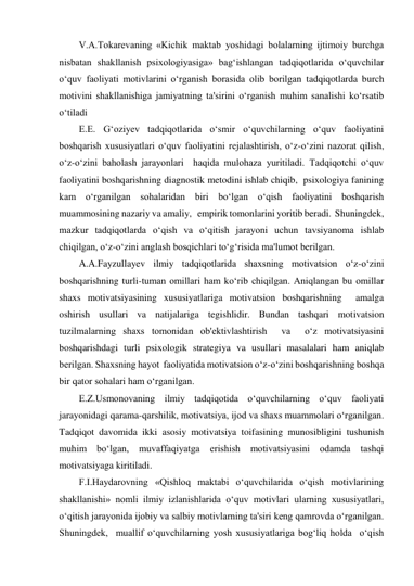 V.A.Tokarevaning «Kichik maktab yoshidagi bolalarning ijtimoiy burchga 
nisbatan shakllanish psixologiyasiga» bag‘ishlangan tadqiqotlarida o‘quvchilar 
o‘quv faoliyati motivlarini o‘rganish borasida olib borilgan tadqiqotlarda burch 
motivini shakllanishiga jamiyatning ta'sirini o‘rganish muhim sanalishi ko‘rsatib 
o‘tiladi 
E.E. G‘oziyev tadqiqotlarida o‘smir o‘quvchilarning o‘quv faoliyatini 
boshqarish xususiyatlari o‘quv faoliyatini rejalashtirish, o‘z-o‘zini nazorat qilish, 
o‘z-o‘zini baholash jarayonlari  haqida mulohaza yuritiladi. Tadqiqotchi o‘quv 
faoliyatini boshqarishning diagnostik metodini ishlab chiqib,  psixologiya fanining 
kam o‘rganilgan sohalaridan biri bo‘lgan o‘qish faoliyatini boshqarish 
muammosining nazariy va amaliy,   empirik tomonlarini yoritib beradi.  Shuningdek,  
mazkur tadqiqotlarda o‘qish va o‘qitish jarayoni uchun tavsiyanoma ishlab 
chiqilgan, o‘z-o‘zini anglash bosqichlari to‘g‘risida ma'lumot berilgan. 
A.A.Fayzullayev ilmiy tadqiqotlarida shaxsning motivatsion o‘z-o‘zini 
boshqarishning turli-tuman omillari ham ko‘rib chiqilgan. Aniqlangan bu omillar 
shaxs motivatsiyasining xususiyatlariga motivatsion boshqarishning  amalga 
oshirish usullari va natijalariga tegishlidir. Bundan tashqari motivatsion 
tuzilmalarning shaxs tomonidan ob'ektivlashtirish  va  o‘z motivatsiyasini 
boshqarishdagi turli psixologik strategiya va usullari masalalari ham aniqlab 
berilgan. Shaxsning hayot  faoliyatida motivatsion o‘z-o‘zini boshqarishning boshqa 
bir qator sohalari ham o‘rganilgan. 
E.Z.Usmonovaning ilmiy tadqiqotida o‘quvchilarning o‘quv faoliyati 
jarayonidagi qarama-qarshilik, motivatsiya, ijod va shaxs muammolari o‘rganilgan. 
Tadqiqot davomida ikki asosiy motivatsiya toifasining munosibligini tushunish 
muhim bo‘lgan, muvaffaqiyatga erishish motivatsiyasini odamda tashqi 
motivatsiyaga kiritiladi. 
F.I.Haydarovning «Qishloq maktabi o‘quvchilarida o‘qish motivlarining 
shakllanishi» nomli ilmiy izlanishlarida o‘quv motivlari ularning xususiyatlari, 
o‘qitish jarayonida ijobiy va salbiy motivlarning ta'siri keng qamrovda o‘rganilgan. 
Shuningdek,  muallif o‘quvchilarning yosh xususiyatlariga bog‘liq holda  o‘qish 
