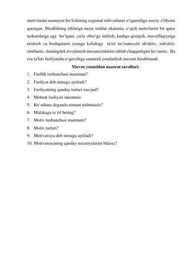 motivlarini namoyon bo‘lishining regional tafovutlarni o‘rganishga asosiy e'tiborni 
qaratgan. Muallifning ishlariga nazar tashlar ekanmiz, o‘qish motivlarini bir qator 
turkumlarga ega  bo‘lgani, ya'ni obro‘ga intilish, kasbga qiziqish, muvaffaqiyatga 
erishish va boshqalarni yuzaga kelishiga  ta'sir ko‘rsatuvchi ob'ektiv, sub'ektiv 
omillarni, shuningdek rivojlanish mexanizmlarini ishlab chiqqanligini ko‘ramiz.  Bu 
esa ta'lim faoliyatida o‘quvchiga samarali yondashish mezoni hisoblanadi. 
Mavzu yuzasidan nazorat savollari: 
1. Faollik tushunchasi mazmuni? 
2. Faoliyat deb nimaga aytiladi? 
3. Faoliyatning qanday turlari mavjud? 
4. Mehnat faoliyati mazmuni 
5. Ko`nikma deganda nimani tushunasiz? 
6. Malakaga ta`rif bering? 
7. Motiv tushunchasi mazmuni? 
8. Motiv turlari? 
9. Motivatsiya deb nimaga aytiladi? 
10. Motivatsiyaning qanday nazariyalarini bilasiz? 
 
 
