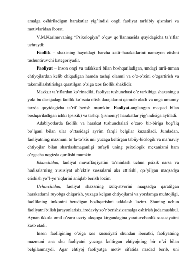 amalga oshiriladigan harakatlar yig’indisi ongli faoliyat tarkibiy qismlari va 
motivlaridan iborat.  
V.M.Karimovaning “Psixologiya” o’quv qo’llanmasida quyidagicha ta’riflar 
uchraydi: 
Faollik – shaxsning hayotdagi barcha xatti–harakatlarini namoyon etishni 
tushuntiruvchi kategoriyadir. 
Faoliyat – inson ongi va tafakkuri bilan boshqariladigan, undagi turli-tuman 
ehtiyojlardan kelib chiqadigan hamda tashqi olamni va o’z-o’zini o’zgartirish va 
takomillashtirishga qaratilgan o’ziga xos faollik shaklidir.  
Mazkur ta’riflardan ko’rinadiki, faoliyat tushunchasi o’z tarkibiga shaxsning u 
yoki bu darajadagi faollik ko’rsata olish darajalarini qamrab oladi va unga umumiy 
tarzda quyidagicha ta’rif berish mumkin: Faoliyat-anglangan maqsad bilan 
boshqariladigan ichki (psixik) va tashqi (jismoniy) harakatlar yig’indisiga aytiladi. 
Adabiyotlarda faollik va harakat tushunchalari o’zaro bir-biriga bog’liq 
bo’lgani bilan ular o’rtasidagi ayrim farqli belgilar kuzatiladi. Jumladan, 
faoliyatning mazmuni to’la-to’kis uni yuzaga keltirgan tabiiy-biologik va ma’naviy 
ehtiyojlar bilan shartlashmaganligi tufayli uning psixologik mexanizmi ham 
o’zgacha negizda qurilishi mumkin.  
Ikkinchidan, faoliyat muvaffaqiyatini ta’minlash uchun psixik narsa va 
hodisalarning xususiyat ob’ektiv xossalarni aks ettirishi, qo’yilgan maqsadga 
erishish yo’l-yo’riqlarini aniqlab berish lozim. 
Uchinchidan, 
faoliyat 
shaxsning 
xulq-atvorini 
maqsadga 
qaratilgan 
harakatlarni ruyobga chiqarish, yuzaga kelgan ehtiyojlarni va yordamga muhtojligi, 
faollikning imkonini beradigan boshqarishni uddalash lozim. Shuning uchun 
faoliyatni bilish jarayonlarisiz, irodaviy zo’r berishsiz amalga oshirish juda mushkul. 
Aynan ikkala omil o’zaro uzviy aloqaga kirgandagina yaratuvchanlik xususiyatini 
kasb etadi.  
Inson faolligining o’ziga xos xususiyati shundan iboratki, faoliyatning 
mazmuni ana shu faoliyatni yuzaga keltirgan ehtiyojning bir o’zi bilan 
belgilanmaydi. Agar ehtiyoj faoliyatga motiv sifatida madad berib, uni 
