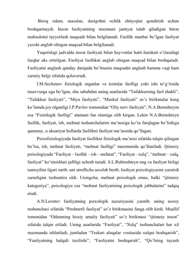  Biroq odam, masalan, dastgohni ochlik ehtiyojini qondirish uchun 
boshqarmaydi. Inson faoliyatining mazmuni jamiyat talab qiladigan biron 
mahsulotni tayyorlash maqsadi bilan belgilanadi. Faollik manbai bo’lgan faoliyat 
yaxshi anglab olingan maqsad bilan belgilanadi. 
Yuqoridagi jadvalda inson faoliyati bilan hayvonlar hatti-harakati o’rtasidagi 
farqlar aks ettirilgan. Faoliyat faollikni anglab olingan maqsad bilan boshqaradi. 
Faoliyatni anglash qanday darajada bo’lmasin maqsadni anglash hamma vaqt ham 
zaruriy belgi sifatida qolaveradi.  
I.M.Sechenov fiziologik organlar va tizimlar faolligi yoki ishi to’g’risida 
tasavvurga ega bo’lgan, shu sababdan uning asarlarida “Tafakkurning faol shakli”, 
“Tafakkur faoliyati”, “Miya faoliyati”, “Muskul faoliyati” so’z birikmalar keng 
ko’lamda joy olganligi I.P.Pavlov tomonidan “Oliy nerv faoliyati”, N.A.Bernshteyin 
esa “Fiziologik faolligi” atamani fan olamiga olib kirgan. Lekin N.A.Bernshteyn 
faollik, faoliyat, ish, mehnat tushunchalarini ma’nosiga ko’ra farqlagan bo’lishiga 
qaramay, u aksariyat hollarda faollikni faoliyat ma’nosida qo’llagan. 
Psixofiziologiyada faoliyat faollikni fiziologik ma’nosi sifatida talqin qilingan 
bo’lsa, ish, mehnat faoliyati, “mehnat faolligi” mazmunida qo’llaniladi. Ijtimoiy 
psixologiyada “Faoliyat – faollik – ish – mehnat”, “Faoliyat - xulq”, “mehnat – xulq, 
faoliyat” ko’rinishlari juftligi uchrab turadi. S.L.Rubinshteyn ong va faoliyat birligi 
tamoyilini ilgari surib, uni atroflicha asoslab berib, faoliyat psixologiyasini yaratish 
zarurligini tushuntira oldi. Uningcha, mehnat psixologik emas, balki “ijtimoiy 
kategoriya”, psixologiya esa “mehnat faoliyatining psixologik jabhalarini” tadqiq 
etadi. 
A.N.Leontev faoliyatning psixologik nazariyasini yaratib, uning asosiy 
tushunchasi sifatida “Predmetli faoliyat” so’z birikmasini fanga olib kirdi. Muallif 
tomonidan “Odamning hissiy amaliy faoliyati” so’z birikmasi “ijtimoiy inson” 
sifatida talqin etiladi. Uning asarlarida “Faoliyat”, “Xulq” tushunchalari har xil 
mazmunda ishlatiladi, jumladan “Teskari aloqalar vositasida xulqni boshqarish”, 
“Faoliyatning halqali tuzilishi”, “Faoliyatni boshqarish”, “Qo’lning tuyush 
