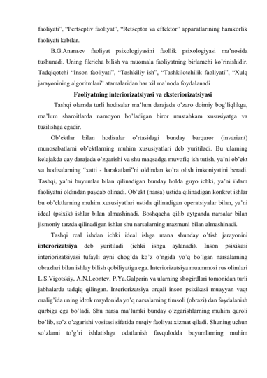 faoliyati”, “Pertseptiv faoliyat”, “Retseptor va effektor” apparatlarining hamkorlik 
faoliyati kabilar.  
B.G.Ananьev faoliyat psixologiyasini faollik psixologiyasi ma’nosida 
tushunadi. Uning fikricha bilish va muomala faoliyatning birlamchi ko’rinishidir. 
Tadqiqotchi “Inson faoliyati”, “Tashkiliy ish”, “Tashkilotchilik faoliyati”, “Xulq 
jarayonining algoritmlari” atamalaridan har xil ma’noda foydalanadi 
Faoliyatning interiorizatsiyasi va eksteriorizatsiyasi 
Tashqi olamda turli hodisalar ma’lum darajada o’zaro doimiy bog’liqlikga, 
ma’lum sharoitlarda namoyon bo’ladigan biror mustahkam xususiyatga va 
tuzilishga egadir. 
Ob’ektlar 
bilan 
hodisalar 
o’rtasidagi 
bunday 
barqaror 
(invariant) 
munosabatlarni ob’ektlarning muhim xususiyatlari deb yuritiladi. Bu ularning 
kelajakda qay darajada o’zgarishi va shu maqsadga muvofiq ish tutish, ya’ni ob’ekt 
va hodisalarning “xatti - harakatlari”ni oldindan ko’ra olish imkoniyatini beradi. 
Tashqi, ya’ni buyumlar bilan qilinadigan bunday holda guyo ichki, ya’ni ildam 
faoliyatni oldindan payqab olinadi. Ob’ekt (narsa) ustida qilinadigan konkret ishlar 
bu ob’ektlarning muhim xususiyatlari ustida qilinadigan operatsiyalar bilan, ya’ni 
ideal (psixik) ishlar bilan almashinadi. Boshqacha qilib aytganda narsalar bilan 
jismoniy tarzda qilinadigan ishlar shu narsalarning mazmuni bilan almashinadi. 
Tashqi real ishdan ichki ideal ishga mana shunday o’tish jarayonini 
interorizatsiya 
deb 
yuritiladi 
(ichki 
ishga 
aylanadi). 
Inson 
psixikasi 
interiorizatsiyasi tufayli ayni chog’da ko’z o’ngida yo’q bo’lgan narsalarning 
obrazlari bilan ishlay bilish qobiliyatiga ega. Interiorizatsiya muammosi rus olimlari 
L.S.Vigotskiy, A.N.Leontev, P.Ya.Galperin va ularning shogirdlari tomonidan turli 
jabhalarda tadqiq qilingan. Interiorizatsiya orqali inson psixikasi muayyan vaqt 
oralig’ida uning idrok maydonida yo’q narsalarning timsoli (obrazi) dan foydalanish 
qurbiga ega bo’ladi. Shu narsa ma’lumki bunday o’zgarishlarning muhim quroli 
bo’lib, so’z o’zgarishi vositasi sifatida nutqiy faoliyat xizmat qiladi. Shuning uchun 
so’zlarni to’g’ri ishlatishga odatlanish favqulodda buyumlarning muhim 
