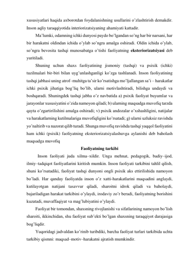 xususiyatlari haqida axborotdan foydalanishning usullarini o’zlashtirish demakdir. 
Inson aqliy taraqqiyotida interiorizatsiyaning ahamiyati kattadir.  
Ma’lumki, odamning ichki dunyosi paydo bo’lgandan so’ng har bir narsani, har 
bir harakatni oldindan ichida o’ylab so’ngra amalga oshiradi. Oldin ichida o’ylab, 
so’ngra bevosita tashqi munosabatga o’tishi faoliyatning eksteriorizatsiyasi deb 
yuritiladi. 
Shuning uchun shaxs faoliyatining jismoniy (tashqi) va psixik (ichki) 
tuzilmalari bir-biri bilan uyg’unlashganligi ko’zga tashlanadi. Inson faoliyatining 
tashqi jabhasi uning atrof–muhitga ta’sir ko’rsatishga mo’ljallangan sa’i – harakatlar 
ichki psixik jihatiga bog’liq bo’lib, ularni motivlashtiradi, bilishga undaydi va 
boshqaradi. Shuningdek tashqi jabha o’z navbatida a) psixik faoliyat buyumlar va 
jarayonlar xususiyatini o’zida namoyon qiladi; b) ularning maqsadga muvofiq tarzda 
qayta o’zgartirilishini amalga oshiradi; v) psixik andozalar o’xshashligini, natijalar 
va harakatlarning kutilmalariga muvofiqligini ko’rsatadi; g) ularni uzluksiz ravishda 
yo’naltirib va nazorat qilib turadi. Shunga muvofiq ravishda tashqi yaqqol faoliyatini 
ham ichki (psixik) faoliyatning eksteriorizatsiyalashuvga aylanishi deb baholash 
maqsadga muvofiq 
Faoliyatning tarkibi 
 Inson faoliyati juda xilma–xildir. Unga mehnat, pedagogik, badiy–ijod, 
ilmiy–tadqiqot faoliyatlarini kiritish mumkin. Inson faoliyati tarkibini tahlil qilish, 
shuni ko’rsatadiki, faoliyat tashqi dunyoni ongli psixik aks ettirilishida namoyon 
bo’ladi. Har qanday faoliyatda inson o’z xatti-harakatlarini maqsadini anglaydi, 
kutilayotgan natijani tasavvur qiladi, sharoitni idrok qiladi va baholaydi, 
bajariladigan harakat tarkibini o’ylaydi, irodaviy zo’r beradi, faoliyatning borishini 
kuzatadi, muvaffaqiyat va mag’lubiyatini o’ylaydi. 
Faoliyat bir tomondan, shaxsning rivojlanishi va sifatlarining namoyon bo’lish 
sharoiti, ikkinchidan, shu faoliyat sub’ekti bo’lgan shaxsning taraqqiyot darajasiga 
bog’liqdir. 
Yuqoridagi jadvaldan ko’rinib turibdiki, barcha faoliyat turlari tarkibida uchta 
tarkibiy qismni: maqsad–motiv–harakatni ajratish mumkindir. 
