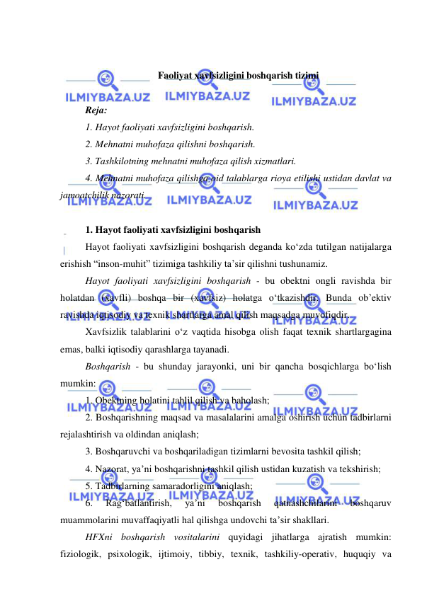  
 
 
 
Faoliyat xavfsizligini boshqarish tizimi 
 
Reja: 
1. Hayot faoliyati xavfsizligini boshqarish. 
2. Mehnatni muhofaza qilishni boshqarish. 
3. Tashkilotning mehnatni muhofaza qilish xizmatlari. 
4. Mehnatni muhofaza qilishga oid talablarga rioya etilishi ustidan davlat va 
jamoatchilik nazorati. 
 
1. Hayot faoliyati xavfsizligini boshqarish 
Hayot faoliyati xavfsizligini boshqarish deganda ko‘zda tutilgan natijalarga 
erishish “inson-muhit” tizimiga tashkiliy ta’sir qilishni tushunamiz.  
Hayot faoliyati xavfsizligini boshqarish - bu obektni ongli ravishda bir 
holatdan (xavfli) boshqa bir (xavfsiz) holatga o‘tkazishdir. Bunda ob’ektiv 
ravishda iqtisodiy va texnik shartlarga amal qilish maqsadga muvofiqdir. 
Xavfsizlik talablarini o‘z vaqtida hisobga olish faqat texnik shartlargagina 
emas, balki iqtisodiy qarashlarga tayanadi. 
Boshqarish - bu shunday jarayonki, uni bir qancha bosqichlarga bo‘lish 
mumkin: 
1. Obektning holatini tahlil qilish va baholash; 
2. Boshqarishning maqsad va masalalarini amalga oshirish uchun tadbirlarni 
rejalashtirish va oldindan aniqlash; 
3. Boshqaruvchi va boshqariladigan tizimlarni bevosita tashkil qilish; 
4. Nazorat, ya’ni boshqarishni tashkil qilish ustidan kuzatish va tekshirish; 
5. Tadbirlarning samaradorligini aniqlash; 
6. 
Rag‘batlantirish, 
ya’ni 
boshqarish 
qatnashchilarini 
boshqaruv 
muammolarini muvaffaqiyatli hal qilishga undovchi ta’sir shakllari. 
HFXni boshqarish vositalarini quyidagi jihatlarga ajratish mumkin: 
fiziologik, psixologik, ijtimoiy, tibbiy, texnik, tashkiliy-operativ, huquqiy va 
