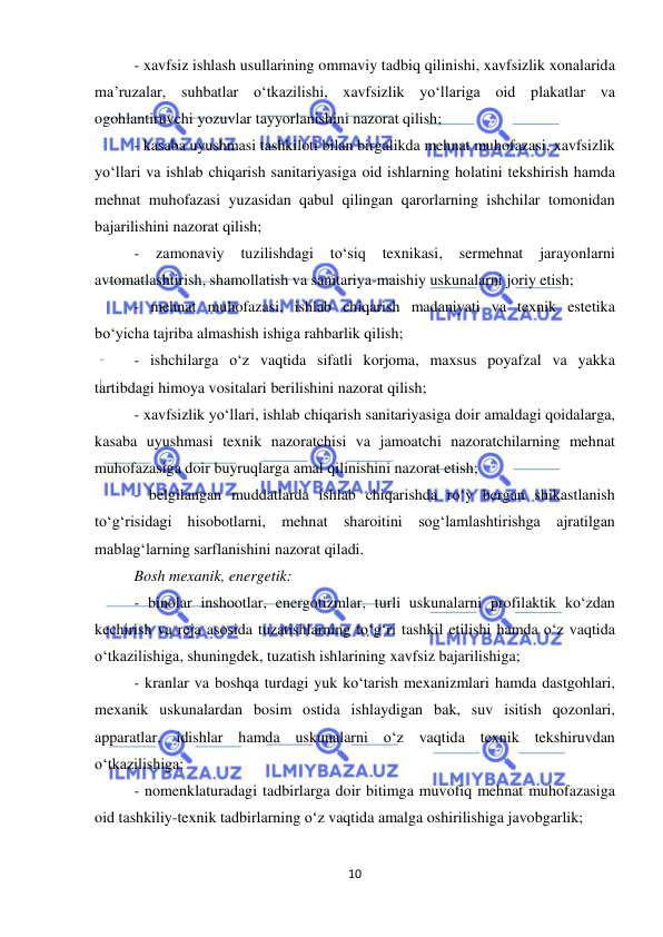  
10 
 
- xavfsiz ishlash usullarining ommaviy tadbiq qilinishi, xavfsizlik xonalarida 
ma’ruzalar, suhbatlar o‘tkazilishi, xavfsizlik yo‘llariga oid plakatlar va 
ogohlantiruvchi yozuvlar tayyorlanishini nazorat qilish; 
- kasaba uyushmasi tashkiloti bilan birgalikda mehnat muhofazasi, xavfsizlik 
yo‘llari va ishlab chiqarish sanitariyasiga oid ishlarning holatini tekshirish hamda 
mehnat muhofazasi yuzasidan qabul qilingan qarorlarning ishchilar tomonidan 
bajarilishini nazorat qilish; 
- 
zamonaviy 
tuzilishdagi 
to‘siq 
texnikasi, 
sermehnat 
jarayonlarni 
avtomatlashtirish, shamollatish va sanitariya-maishiy uskunalarni joriy etish; 
- mehnat muhofazasi, ishlab chiqarish madaniyati va texnik estetika 
bo‘yicha tajriba almashish ishiga rahbarlik qilish; 
- ishchilarga o‘z vaqtida sifatli korjoma, maxsus poyafzal va yakka 
tartibdagi himoya vositalari berilishini nazorat qilish; 
- xavfsizlik yo‘llari, ishlab chiqarish sanitariyasiga doir amaldagi qoidalarga, 
kasaba uyushmasi texnik nazoratchisi va jamoatchi nazoratchilarning mehnat 
muhofazasiga doir buyruqlarga amal qilinishini nazorat etish; 
- belgilangan muddatlarda ishlab chiqarishda ro‘y bergan shikastlanish 
to‘g‘risidagi hisobotlarni, mehnat sharoitini sog‘lamlashtirishga ajratilgan 
mablag‘larning sarflanishini nazorat qiladi. 
Bosh mexanik, energetik: 
- binolar inshootlar, energotizmlar, turli uskunalarni profilaktik ko‘zdan 
kechirish va reja asosida tuzatishlarning to‘g‘ri tashkil etilishi hamda o‘z vaqtida 
o‘tkazilishiga, shuningdek, tuzatish ishlarining xavfsiz bajarilishiga; 
- kranlar va boshqa turdagi yuk ko‘tarish mexanizmlari hamda dastgohlari, 
mexanik uskunalardan bosim ostida ishlaydigan bak, suv isitish qozonlari, 
apparatlar, idishlar hamda uskunalarni o‘z vaqtida texnik tekshiruvdan 
o‘tkazilishiga; 
- nomenklaturadagi tadbirlarga doir bitimga muvofiq mehnat muhofazasiga 
oid tashkiliy-texnik tadbirlarning o‘z vaqtida amalga oshirilishiga javobgarlik; 
