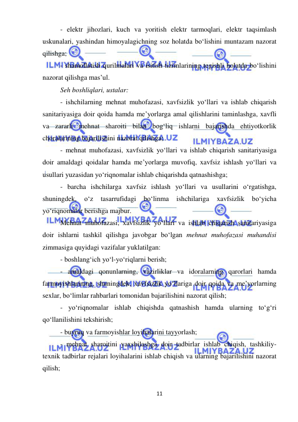  
11 
 
- elektr jihozlari, kuch va yoritish elektr tarmoqlari, elektr taqsimlash 
uskunalari, yashindan himoyalagichning soz holatda bo‘lishini muntazam nazorat 
qilishga; 
- shamollatish qurilmalari va isitish tizimlarining tegishli holatda bo‘lishini 
nazorat qilishga mas’ul. 
Seh boshliqlari, ustalar: 
- ishchilarning mehnat muhofazasi, xavfsizlik yo‘llari va ishlab chiqarish 
sanitariyasiga doir qoida hamda me’yorlarga amal qilishlarini taminlashga, xavfli 
va zararli mehnat sharoiti bilan bog‘liq ishlarni bajarishda ehtiyotkorlik 
choralarining bajarilishini nazorat qilishga; 
- mehnat muhofazasi, xavfsizlik yo‘llari va ishlab chiqarish sanitariyasiga 
doir amaldagi qoidalar hamda me’yorlarga muvofiq, xavfsiz ishlash yo‘llari va 
usullari yuzasidan yo‘riqnomalar ishlab chiqarishda qatnashishga; 
- barcha ishchilarga xavfsiz ishlash yo‘llari va usullarini o‘rgatishga, 
shuningdek, 
o‘z 
tasarrufidagi 
bo‘linma 
ishchilariga 
xavfsizlik 
bo‘yicha 
yo‘riqnomalar berishga majbur. 
Mehnat muhofazasi, xavfsizlik yo‘llari va ishlab chiqarish sanitariyasiga 
doir ishlarni tashkil qilishga javobgar bo‘lgan mehnat muhofazasi muhandisi 
zimmasiga quyidagi vazifalar yuklatilgan: 
- boshlang‘ich yo‘l-yo‘riqlarni berish; 
- amaldagi qonunlarning, vazirliklar va idoralarning qarorlari hamda 
farmoyishlarining, shuningdek, xavfsizlik yo‘llariga doir qoida va me’yorlarning 
sexlar, bo‘limlar rahbarlari tomonidan bajarilishini nazorat qilish; 
- yo‘riqnomalar ishlab chiqishda qatnashish hamda ularning to‘g‘ri 
qo‘llanilishini tekshirish; 
- buyruq va farmoyishlar loyihalarini tayyorlash; 
- mehnat sharoitini yaxshilashga doir tadbirlar ishlab chiqish, tashkiliy-
texnik tadbirlar rejalari loyihalarini ishlab chiqish va ularning bajarilishini nazorat 
qilish; 
