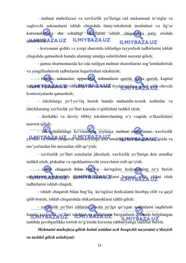  
12 
 
- mehnat muhofazasi va xavfsizlik yo‘llariga oid mukammal to‘siqlar va 
saqlovchi uskunalarni ishlab chiqishda ilmiy-tekshirish institutlari va ilg‘or 
korxonalarning shu sohadagi takliflarini ishlab chiqarishga joriy etishda 
qatnashish; 
- korxonani qishki va yozgi sharoitda ishlashga tayyorlash tadbirlarini ishlab 
chiqishda qatnashish hamda ularning amalga oshirilishini nazorat qilish; 
- jamoa shartnomasida ko‘zda tutilgan mehnat sharoitlarini sog‘lomlashtirish 
va yengillashtirish tadbirlarini bajarilishini tekshirish; 
- binolar, uskunalar, apparatlar, uskunalarni qurish, qayta qurish, kapital 
tuzatish loyihalarini ko‘rib chiquvchi va ularni foydalanishga qabul qilib oluvchi 
komissiyalarda qatnashish; 
- ishchilarga yo‘l-yo‘riq berish hamda muhandis-texnik xodimlar va 
ishchilarning xavfsizlik yo‘llari kursida o‘qitilishini tashkil etish; 
- dastlabki va davriy tibbiy tekshiruvlarning o‘z vaqtida o‘tkazilishini 
nazorat qilish; 
- ish xonalaridagi ko‘rinadigan joylarga mehnat muhofazasi, xavfsizlik 
yo‘llari va ishlab chiqarish sanitariyasiga doir amaldagi hamma qarorlar, qoida va 
me’yorlardan bir nusxadan olib qo‘yish; 
- xavfsizlik yo‘llari xonalarini jihozlash, xavfsizlik yo‘llariga doir stendlar 
tashkil etish, plakatlar va ogohlantiruvchi yozuvlarni osib qo‘yish; 
- ishlab chiqarish bilan bog‘liq  ko‘ngilsiz hodisalarning ro‘y berish 
sabablarini tekshirishda qatnashish hamda ularni bartaraf etish, oldini olish 
tadbirlarini ishlab chiqish; 
- ishlab chiqarish bilan bog‘liq  ko‘ngilsiz hodisalarni hisobga olib va qayd 
qilib borish, ishlab chiqarishda shikastlanishlarni tahlil qilish; 
- xavfsizlik yo‘llari ishlarini yaxshi yo‘lga qo‘ygan xodimlarni taqdirlash 
hamda xavfsizlik yo‘llari talablari va qoidalarini buzganlarni qonunda belgilangan 
tartibda javobgarlikka tortish to‘g‘risida korxona rahbariyatiga takliflar berish. 
Mehnatni muhofaza qilish holati ustidan uch bosqichli nazoratni o‘tkazish 
va tashkil qilish uslubiyati: 
