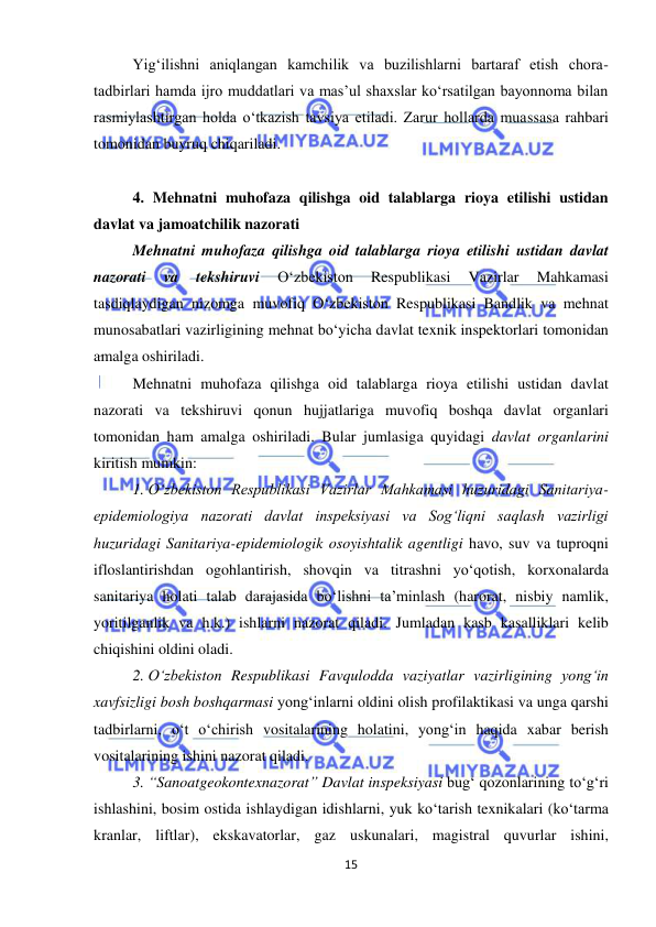  
15 
 
Yig‘ilishni aniqlangan kamchilik va buzilishlarni bartaraf etish chora-
tadbirlari hamda ijro muddatlari va mas’ul shaxslar ko‘rsatilgan bayonnoma bilan 
rasmiylashtirgan holda o‘tkazish tavsiya etiladi. Zarur hollarda muassasa rahbari 
tomonidan buyruq chiqariladi. 
 
4. Mehnatni muhofaza qilishga oid talablarga rioya etilishi ustidan 
davlat va jamoatchilik nazorati 
Mehnatni muhofaza qilishga oid talablarga rioya etilishi ustidan davlat 
nazorati 
va 
tekshiruvi 
O‘zbekiston 
Respublikasi 
Vazirlar 
Mahkamasi 
tasdiqlaydigan nizomga muvofiq O‘zbekiston Respublikasi Bandlik va mehnat 
munosabatlari vazirligining mehnat bo‘yicha davlat texnik inspektorlari tomonidan 
amalga oshiriladi. 
Mehnatni muhofaza qilishga oid talablarga rioya etilishi ustidan davlat 
nazorati va tekshiruvi qonun hujjatlariga muvofiq boshqa davlat organlari 
tomonidan ham amalga oshiriladi. Bular jumlasiga quyidagi davlat organlarini 
kiritish mumkin: 
1. O‘zbekiston Respublikasi Vazirlar Mahkamasi huzuridagi Sanitariya-
epidemiologiya nazorati davlat inspeksiyasi va Sog‘liqni saqlash vazirligi 
huzuridagi Sanitariya-epidemiologik osoyishtalik agentligi havo, suv va tuproqni 
ifloslantirishdan ogohlantirish, shovqin va titrashni yo‘qotish, korxonalarda 
sanitariya holati talab darajasida bo‘lishni ta’minlash (harorat, nisbiy namlik, 
yoritilganlik va h.k.) ishlarni nazorat qiladi. Jumladan kasb kasalliklari kelib 
chiqishini oldini oladi. 
2. O‘zbekiston Respublikasi Favqulodda vaziyatlar vazirligining yong‘in 
xavfsizligi bosh boshqarmasi yong‘inlarni oldini olish profilaktikasi va unga qarshi 
tadbirlarni, o‘t o‘chirish vositalarining holatini, yong‘in haqida xabar berish 
vositalarining ishini nazorat qiladi. 
3. “Sanoatgeokontexnazorat” Davlat inspeksiyasi bug‘ qozonlarining to‘g‘ri 
ishlashini, bosim ostida ishlaydigan idishlarni, yuk ko‘tarish texnikalari (ko‘tarma 
kranlar, liftlar), ekskavatorlar, gaz uskunalari, magistral quvurlar ishini, 
