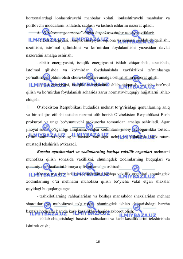  
16 
 
korxonalardagi ionlashtiruvchi manbalar xolati, ionlashtiruvchi manbalar va 
portlovchi moddalarni ishlatish, saqlash va tashish ishlarini nazorat qiladi. 
4. "O‘zdavenergonazorat" davlat inspeksiyasining asosiy vazifalari: 
- elektr energiyasi, issiqlik energiyasi oqilona va samarali ishlab chiqarilishi, 
uzatilishi, iste’mol qilinishini va ko‘mirdan foydalanilishi yuzasidan davlat 
nazoratini amalga oshirish; 
- elektr energiyasini, issiqlik energiyasini ishlab chiqarishda, uzatishda, 
iste’mol 
qilishda 
va 
ko‘mirdan 
foydalanishda 
xavfsizlikni 
ta’minlashga 
yo‘naltirilgan oldini olish chora-tadbirlari amalga oshirilishini nazorat qilish; 
- elektr energiyasi, issiqlik energiyasini ishlab chiqarish, uzatish, iste’mol 
qilish va ko‘mirdan foydalanish sohasida zarur normativ-huquqiy hujjatlarni ishlab 
chiqish. 
O‘zbekiston Respublikasi hududida mehnat to‘g‘risidagi qonunlarning aniq 
va bir xil ijro etilishi ustidan nazorat olib borish O‘zbekiston Respublikasi Bosh 
prokurori va unga bo‘ysunuvchi prokurorlar tomonidan amalga oshiriladi. Agar 
jinoyat sodir bo‘lganligi aniqlansa, rahbar xodimlarni jinoiy javobgarlikka tortadi. 
O‘lim sodir bo‘lgan og‘ir baxtsiz xodisaga uchragan holatlarda prokuratura 
mustaqil tekshirish o‘tkazadi. 
Kasaba uyushmalari va xodimlarning boshqa vakillik organlari mehnatni 
muhofaza qilish sohasida vakillikni, shuningdek xodimlarning huquqlari va 
qonuniy manfaatlarini himoya qilishni amalga oshiradi. 
Kasaba uyushmalari va xodimlarning boshqa vakillik organlari, shuningdek 
xodimlarning o‘zi mehnatni muhofaza qilish bo‘yicha vakil etgan shaxslar 
quyidagi huquqlarga ega:  
- tashkilotlarning rahbarlaridan va boshqa mansabdor shaxslaridan mehnat 
sharoitlari va muhofazasi to‘g‘risida, shuningdek ishlab chiqarishdagi barcha 
baxtsiz hodisalar hamda kasb kasalliklari haqida axborot olish;  
- ishlab chiqarishdagi baxtsiz hodisalarni va kasb kasalliklarini tekshirishda 
ishtirok etish; 
