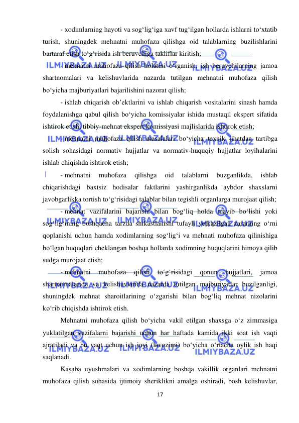  
17 
 
- xodimlarning hayoti va sog‘lig‘iga xavf tug‘ilgan hollarda ishlarni to‘xtatib 
turish, shuningdek mehnatni muhofaza qilishga oid talablarning buzilishlarini 
bartaraf etish to‘g‘risida ish beruvchiga takliflar kiritish; 
- mehnatni muhofaza qilish holatini o‘rganish, ish beruvchilarning jamoa 
shartnomalari va kelishuvlarida nazarda tutilgan mehnatni muhofaza qilish 
bo‘yicha majburiyatlari bajarilishini nazorat qilish; 
- ishlab chiqarish ob’ektlarini va ishlab chiqarish vositalarini sinash hamda 
foydalanishga qabul qilish bo‘yicha komissiyalar ishida mustaqil ekspert sifatida 
ishtirok etish, tibbiy-mehnat ekspert komissiyasi majlislarida ishtirok etish; 
- mehnatni muhofaza qilish masalalari bo‘yicha texnik jihatdan tartibga 
solish sohasidagi normativ hujjatlar va normativ-huquqiy hujjatlar loyihalarini 
ishlab chiqishda ishtirok etish; 
- mehnatni 
muhofaza 
qilishga 
oid 
talablarni 
buzganlikda, 
ishlab 
chiqarishdagi baxtsiz hodisalar faktlarini yashirganlikda aybdor shaxslarni 
javobgarlikka tortish to‘g‘risidagi talablar bilan tegishli organlarga murojaat qilish;  
- mehnat vazifalarini bajarishi bilan bog‘liq holda mayib bo‘lishi yoki 
sog‘lig‘ining boshqacha tarzda shikastlanishi tufayli yetkazilgan zararning o‘rni 
qoplanishi uchun hamda xodimlarning sog‘lig‘i va mehnati muhofaza qilinishiga 
bo‘lgan huquqlari cheklangan boshqa hollarda xodimning huquqlarini himoya qilib 
sudga murojaat etish; 
- mehnatni 
muhofaza 
qilish 
to‘g‘risidagi 
qonun 
hujjatlari, 
jamoa 
shartnomalarida va kelishuvlarida nazarda tutilgan majburiyatlar buzilganligi, 
shuningdek mehnat sharoitlarining o‘zgarishi bilan bog‘liq mehnat nizolarini 
ko‘rib chiqishda ishtirok etish. 
Mehnatni muhofaza qilish bo‘yicha vakil etilgan shaxsga o‘z zimmasiga 
yuklatilgan vazifalarni bajarishi uchun har haftada kamida ikki soat ish vaqti 
ajratiladi va bu vaqt uchun ish joyi (lavozimi) bo‘yicha o‘rtacha oylik ish haqi 
saqlanadi. 
Kasaba uyushmalari va xodimlarning boshqa vakillik organlari mehnatni 
muhofaza qilish sohasida ijtimoiy sheriklikni amalga oshiradi, bosh kelishuvlar, 
