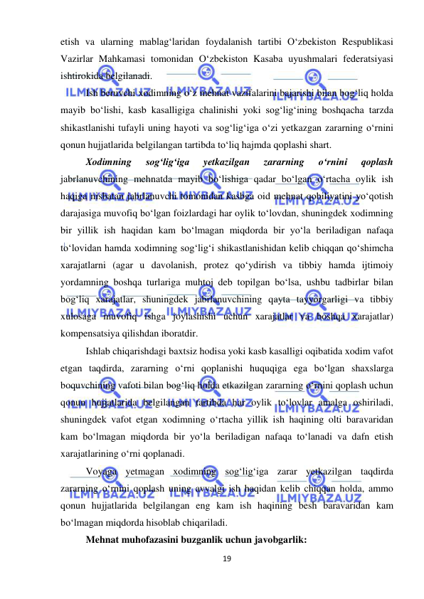  
19 
 
etish va ularning mablag‘laridan foydalanish tartibi O‘zbekiston Respublikasi 
Vazirlar Mahkamasi tomonidan O‘zbekiston Kasaba uyushmalari federatsiyasi 
ishtirokida belgilanadi. 
Ish beruvchi xodimning o‘z mehnat vazifalarini bajarishi bilan bog‘liq holda 
mayib bo‘lishi, kasb kasalligiga chalinishi yoki sog‘lig‘ining boshqacha tarzda 
shikastlanishi tufayli uning hayoti va sog‘lig‘iga o‘zi yetkazgan zararning o‘rnini 
qonun hujjatlarida belgilangan tartibda to‘liq hajmda qoplashi shart.  
Xodimning 
sog‘lig‘iga 
yetkazilgan 
zararning 
o‘rnini 
qoplash 
jabrlanuvchining mehnatda mayib bo‘lishiga qadar bo‘lgan o‘rtacha oylik ish 
haqiga nisbatan jabrlanuvchi tomonidan kasbga oid mehnat qobiliyatini yo‘qotish 
darajasiga muvofiq bo‘lgan foizlardagi har oylik to‘lovdan, shuningdek xodimning 
bir yillik ish haqidan kam bo‘lmagan miqdorda bir yo‘la beriladigan nafaqa 
to‘lovidan hamda xodimning sog‘lig‘i shikastlanishidan kelib chiqqan qo‘shimcha 
xarajatlarni (agar u davolanish, protez qo‘ydirish va tibbiy hamda ijtimoiy 
yordamning boshqa turlariga muhtoj deb topilgan bo‘lsa, ushbu tadbirlar bilan 
bog‘liq xarajatlar, shuningdek jabrlanuvchining qayta tayyorgarligi va tibbiy 
xulosaga muvofiq ishga joylashishi uchun xarajatlar va boshqa xarajatlar) 
kompensatsiya qilishdan iboratdir. 
Ishlab chiqarishdagi baxtsiz hodisa yoki kasb kasalligi oqibatida xodim vafot 
etgan taqdirda, zararning o‘rni qoplanishi huquqiga ega bo‘lgan shaxslarga 
boquvchining vafoti bilan bog‘liq holda etkazilgan zararning o‘rnini qoplash uchun 
qonun hujjatlarida belgilangan tartibda har oylik to‘lovlar amalga oshiriladi, 
shuningdek vafot etgan xodimning o‘rtacha yillik ish haqining olti baravaridan 
kam bo‘lmagan miqdorda bir yo‘la beriladigan nafaqa to‘lanadi va dafn etish 
xarajatlarining o‘rni qoplanadi.  
Voyaga yetmagan xodimning sog‘lig‘iga zarar yetkazilgan taqdirda 
zararning o‘rnini qoplash uning avvalgi ish haqidan kelib chiqqan holda, ammo 
qonun hujjatlarida belgilangan eng kam ish haqining besh baravaridan kam 
bo‘lmagan miqdorda hisoblab chiqariladi. 
Mehnat muhofazasini buzganlik uchun javobgarlik: 
