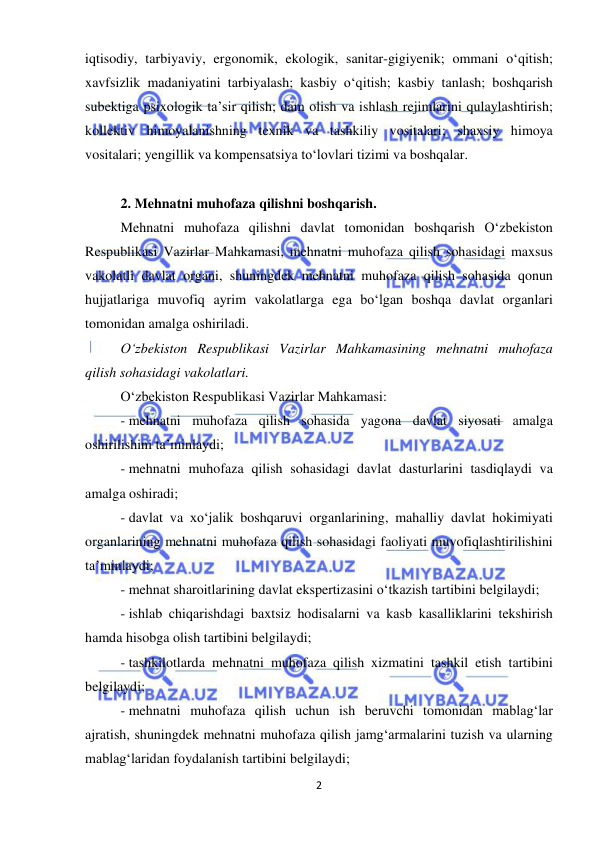  
2 
 
iqtisodiy, tarbiyaviy, ergonomik, ekologik, sanitar-gigiyenik; ommani o‘qitish; 
xavfsizlik madaniyatini tarbiyalash; kasbiy o‘qitish; kasbiy tanlash; boshqarish 
subektiga psixologik ta’sir qilish; dam olish va ishlash rejimlarini qulaylashtirish; 
kollektiv himoyalanishning texnik va tashkiliy vositalari; shaxsiy himoya 
vositalari; yengillik va kompensatsiya to‘lovlari tizimi va boshqalar. 
 
2. Mehnatni muhofaza qilishni boshqarish.  
Mehnatni muhofaza qilishni davlat tomonidan boshqarish O‘zbekiston 
Respublikasi Vazirlar Mahkamasi, mehnatni muhofaza qilish sohasidagi maxsus 
vakolatli davlat organi, shuningdek mehnatni muhofaza qilish sohasida qonun 
hujjatlariga muvofiq ayrim vakolatlarga ega bo‘lgan boshqa davlat organlari 
tomonidan amalga oshiriladi. 
O‘zbekiston Respublikasi Vazirlar Mahkamasining mehnatni muhofaza 
qilish sohasidagi vakolatlari. 
O‘zbekiston Respublikasi Vazirlar Mahkamasi: 
- mehnatni muhofaza qilish sohasida yagona davlat siyosati amalga 
oshirilishini ta’minlaydi; 
- mehnatni muhofaza qilish sohasidagi davlat dasturlarini tasdiqlaydi va 
amalga oshiradi; 
- davlat va xo‘jalik boshqaruvi organlarining, mahalliy davlat hokimiyati 
organlarining mehnatni muhofaza qilish sohasidagi faoliyati muvofiqlashtirilishini 
ta’minlaydi; 
- mehnat sharoitlarining davlat ekspertizasini o‘tkazish tartibini belgilaydi; 
- ishlab chiqarishdagi baxtsiz hodisalarni va kasb kasalliklarini tekshirish 
hamda hisobga olish tartibini belgilaydi; 
- tashkilotlarda mehnatni muhofaza qilish xizmatini tashkil etish tartibini 
belgilaydi; 
- mehnatni muhofaza qilish uchun ish beruvchi tomonidan mablag‘lar 
ajratish, shuningdek mehnatni muhofaza qilish jamg‘armalarini tuzish va ularning 
mablag‘laridan foydalanish tartibini belgilaydi; 
