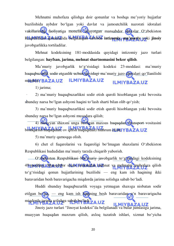  
20 
 
Mehnatni muhofaza qilishga doir qonunlar va boshqa me’yoriy hujjatlar 
buzilishida aybdor bo‘lgan yoki davlat va jamoatchilik nazorati idoralari 
vakillarining faoliyatiga monelik qilayotgan mansabdor shaxslar O‘zbekiston 
Respublikasi qonunlarida belgilangan tartibda intizomiy, ma’muriy yoki jinoiy 
javobgarlikka tortiladilar.  
Mehnat kodeksining 181-moddasida quyidagi intizomiy jazo turlari 
belgilangan: hayfsan, jarima, mehnat shartnomasini bekor qilish.  
Ma’muriy 
javobgarlik 
to‘g‘risidagi kodeksi 23-moddasi: 
ma’muriy 
huquqbuzarlik sodir etganlik uchun quyidagi ma’muriy jazo choralari qo‘llanilishi 
mumkin:  
1) jarima;  
2) ma’muriy huquqbuzarlikni sodir etish quroli hisoblangan yoki bevosita 
shunday narsa bo‘lgan ashyoni haqini to‘lash sharti bilan olib qo‘yish;  
3) ma’muriy huquqbuzarlikni sodir etish quroli hisoblangan yoki bevosita 
shunday narsa bo‘lgan ashyoni musodara qilish;  
4) muayyan shaxsni unga berilgan maxsus huquqdan (transport vositasini 
boshqarish huquqidan, ov qilish huquqidan) mahrum etish;  
5) ma’muriy qamoqqa olish.  
6) chet el fuqarolarini va fuqaroligi bo‘lmagan shaxslarni O‘zbekiston 
Respublikasi hududidan ma’muriy tarzda chiqarib yuborish.  
O‘zbekiston Respublikasi Ma’muriy javobgarlik to‘g‘risidagi kodeksining 
49-moddasi: Mansabdor shaxs tomonidan mehnat va mehnatni muhofaza qilish 
to‘g‘risidagi qonun hujjatlarining buzilishi — eng kam ish haqining ikki 
baravaridan besh baravarigacha miqdorda jarima solishga sabab bo‘ladi.  
Huddi shunday huquqbuzarlik voyaga yetmagan shaxsga nisbatan sodir 
etilgan bo‘lsa, — eng kam ish haqining besh baravaridan o‘n baravarigacha 
miqdorda jarima solishga sabab bo‘ladi.  
Jinoiy jazo turlari “Jinoyat kodeksi”da belgilanadi va bular jumlasiga jarima, 
muayyan huquqdan maxrum qilish, axloq tuzatish ishlari, xizmat bo‘yicha 
