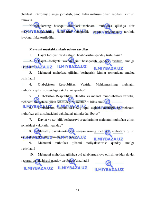  
21 
 
cheklash, intizomiy qismga jo‘natish, ozodlikdan mahrum qilish kabilarni kiritish 
mumkin.  
Korxonalarning boshqa xodimlari mehnatni muhofaza qilishga doir 
me’yoriy 
hujjatlarning 
talablarini 
buzganlik 
uchun 
belgilangan 
tartibda 
javobgarlikka tortiladilar.  
 
Mavzuni mustahkamlash uchun savollar: 
1. 
Hayot faoliyati xavfsizligini boshqarishni qanday tushunasiz? 
2. 
Hayot faoliyati xavfsizligini boshqarish qanday tartibda amalga 
oshiriladi? 
3. 
Mehnatni muhofaza qilishni boshqarish kimlar tomonidan amalga 
oshiriladi? 
4. 
O‘zbekiston 
Respublikasi 
Vazirlar 
Mahkamasining 
mehnatni 
muhofaza qilish sohasidagi vakolatlari qanday? 
5. 
O‘zbekiston Respublikasi Bandlik va mehnat munosabatlari vazirligi 
mehnatni muhofaza qilish sohasidagi vakolatlarini bilasizmi?  
6. 
O‘zbekiston Respublikasi Sog‘liqni saqlash vazirligining mehnatni 
muhofaza qilish sohasidagi vakolatlari nimalardan iborat? 
7. 
Davlat va xo‘jalik boshqaruvi organlarining mehnatni muhofaza qilish 
sohasidagi vakolatlari qanday? 
8. 
Mahalliy davlat hokimiyati organlarining mehnatni muhofaza qilish 
sohasidagi vakolatlari nimalardan iborat? 
9. 
Mehnatni 
muhofaza 
qilishni 
moliyalashtirish 
qanday 
amalga 
oshiriladi? 
10. 
Mehnatni muhofaza qilishga oid talablarga rioya etilishi ustidan davlat 
nazorati va tekshiruvi qanday tartibda o’tkaziladi? 
