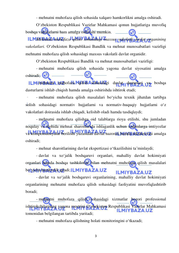  
3 
 
- mehnatni muhofaza qilish sohasida xalqaro hamkorlikni amalga oshiradi. 
O‘zbekiston Respublikasi Vazirlar Mahkamasi qonun hujjatlariga muvofiq 
boshqa vakolatlarni ham amalga oshirishi mumkin.  
Mehnatni muhofaza qilish sohasidagi maxsus vakolatli davlat organining 
vakolatlari. O‘zbekiston Respublikasi Bandlik va mehnat munosabatlari vazirligi 
mehnatni muhofaza qilish sohasidagi maxsus vakolatli davlat organidir.  
O‘zbekiston Respublikasi Bandlik va mehnat munosabatlari vazirligi: 
- mehnatni muhofaza qilish sohasida yagona davlat siyosatini amalga 
oshiradi;  
- mehnatni muhofaza qilish sohasidagi davlat dasturlari va boshqa 
dasturlarni ishlab chiqish hamda amalga oshirishda ishtirok etadi; 
- mehnatni muhofaza qilish masalalari bo‘yicha texnik jihatdan tartibga 
solish sohasidagi normativ hujjatlarni va normativ-huquqiy hujjatlarni o‘z 
vakolatlari doirasida ishlab chiqadi, kelishib oladi hamda tasdiqlaydi; 
- mehnatni muhofaza qilishga oid talablarga rioya etilishi, shu jumladan 
noqulay va alohida mehnat sharoitlarida ishlaganlik uchun xodimlarga imtiyozlar 
va kompensatsiyalar berilishi yuzasidan davlat nazorati hamda tekshiruvini amalga 
oshiradi;  
- mehnat sharoitlarining davlat ekspertizasi o‘tkazilishini ta’minlaydi; 
- davlat va xo‘jalik boshqaruvi organlari, mahalliy davlat hokimiyati 
organlari hamda boshqa tashkilotlar bilan mehnatni muhofaza qilish masalalari 
bo‘yicha hamkorlik qiladi;  
- davlat va xo‘jalik boshqaruvi organlarining, mahalliy davlat hokimiyati 
organlarining mehnatni muhofaza qilish sohasidagi faoliyatini muvofiqlashtirib 
boradi; 
- mehnatni muhofaza qilish sohasidagi xizmatlar bozori professional 
ishtirokchilarining yagona reestrini O‘zbekiston Respublikasi Vazirlar Mahkamasi 
tomonidan belgilangan tartibda yuritadi; 
- mehnatni muhofaza qilishning holati monitoringini o‘tkazadi; 
