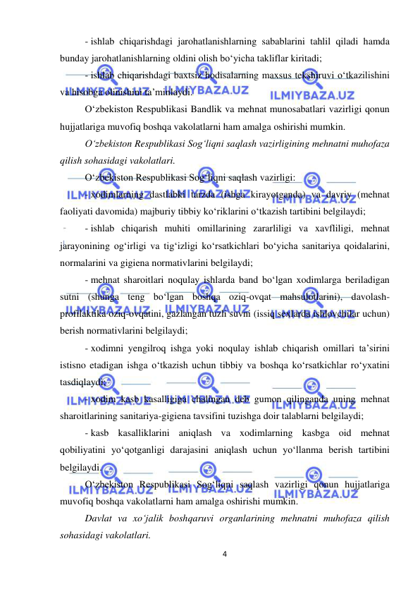  
4 
 
- ishlab chiqarishdagi jarohatlanishlarning sabablarini tahlil qiladi hamda 
bunday jarohatlanishlarning oldini olish bo‘yicha takliflar kiritadi; 
- ishlab chiqarishdagi baxtsiz hodisalarning maxsus tekshiruvi o‘tkazilishini 
va hisobga olinishini ta’minlaydi. 
O‘zbekiston Respublikasi Bandlik va mehnat munosabatlari vazirligi qonun 
hujjatlariga muvofiq boshqa vakolatlarni ham amalga oshirishi mumkin.  
O‘zbekiston Respublikasi Sog‘liqni saqlash vazirligining mehnatni muhofaza 
qilish sohasidagi vakolatlari. 
O‘zbekiston Respublikasi Sog‘liqni saqlash vazirligi: 
- xodimlarning dastlabki tarzda (ishga kirayotganda) va davriy (mehnat 
faoliyati davomida) majburiy tibbiy ko‘riklarini o‘tkazish tartibini belgilaydi; 
- ishlab chiqarish muhiti omillarining zararliligi va xavfliligi, mehnat 
jarayonining og‘irligi va tig‘izligi ko‘rsatkichlari bo‘yicha sanitariya qoidalarini, 
normalarini va gigiena normativlarini belgilaydi; 
- mehnat sharoitlari noqulay ishlarda band bo‘lgan xodimlarga beriladigan 
sutni (shunga teng bo‘lgan boshqa oziq-ovqat mahsulotlarini), davolash-
profilaktika oziq-ovqatini, gazlangan tuzli suvni (issiq sexlarda ishlovchilar uchun) 
berish normativlarini belgilaydi; 
- xodimni yengilroq ishga yoki noqulay ishlab chiqarish omillari ta’sirini 
istisno etadigan ishga o‘tkazish uchun tibbiy va boshqa ko‘rsatkichlar ro‘yxatini 
tasdiqlaydi; 
- xodim kasb kasalligiga chalingan deb gumon qilinganda uning mehnat 
sharoitlarining sanitariya-gigiena tavsifini tuzishga doir talablarni belgilaydi; 
- kasb kasalliklarini aniqlash va xodimlarning kasbga oid mehnat 
qobiliyatini yo‘qotganligi darajasini aniqlash uchun yo‘llanma berish tartibini 
belgilaydi. 
O‘zbekiston Respublikasi Sog‘liqni saqlash vazirligi qonun hujjatlariga 
muvofiq boshqa vakolatlarni ham amalga oshirishi mumkin. 
Davlat va xo‘jalik boshqaruvi organlarining mehnatni muhofaza qilish 
sohasidagi vakolatlari. 
