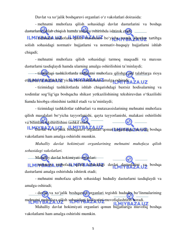  
5 
 
Davlat va xo‘jalik boshqaruvi organlari o‘z vakolatlari doirasida: 
- mehnatni muhofaza qilish sohasidagi davlat dasturlarini va boshqa 
dasturlarni ishlab chiqish hamda amalga oshirishda ishtirok etadi; 
- mehnatni muhofaza qilish masalalari bo‘yicha texnik jihatdan tartibga 
solish sohasidagi normativ hujjatlarni va normativ-huquqiy hujjatlarni ishlab 
chiqadi; 
- mehnatni muhofaza qilish sohasidagi tarmoq maqsadli va maxsus 
dasturlarni tasdiqlaydi hamda ularning amalga oshirilishini ta’minlaydi; 
- tizimidagi tashkilotlarda mehnatni muhofaza qilishga oid talablarga rioya 
etilishini ta’minlash bo‘yicha chora-tadbirlarni amalga oshiradi; 
- tizimidagi tashkilotlarda ishlab chiqarishdagi baxtsiz hodisalarning va 
xodimlar sog‘lig‘iga boshqacha shikast yetkazilishining tekshiruvdan o‘tkazilishi 
hamda hisobga olinishini tashkil etadi va ta’minlaydi; 
- tizimidagi tashkilotlar rahbarlari va mutaxassislarining mehnatni muhofaza 
qilish masalalari bo‘yicha tayyorlanishi, qayta tayyorlanishi, malakasi oshirilishi 
va bilimlari tekshirilishini tashkil etadi.  
Davlat va xo‘jalik boshqaruvi organlari qonun hujjatlariga muvofiq boshqa 
vakolatlarni ham amalga oshirishi mumkin.  
Mahalliy davlat hokimiyati organlarining mehnatni muhofaza qilish 
sohasidagi vakolatlari. 
Mahalliy davlat hokimiyati organlari:  
- mehnatni muhofaza qilish sohasidagi davlat dasturlarini va boshqa 
dasturlarni amalga oshirishda ishtirok etadi; 
- mehnatni muhofaza qilish sohasidagi hududiy dasturlarni tasdiqlaydi va 
amalga oshiradi; 
- davlat va xo‘jalik boshqaruvi organlari tegishli hududiy bo‘linmalarining 
mehnatni muhofaza qilish sohasidagi faoliyatini muvofiqlashtirib boradi.  
Mahalliy davlat hokimiyati organlari qonun hujjatlariga muvofiq boshqa 
vakolatlarni ham amalga oshirishi mumkin.  
 
