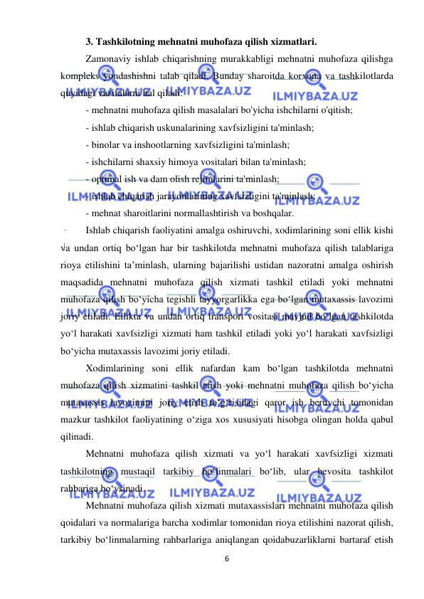  
6 
 
3. Tashkilotning mehnatni muhofaza qilish xizmatlari. 
Zamonaviy ishlab chiqarishning murakkabligi mehnatni muhofaza qilishga 
kompleks yondashishni talab qiladi. Bunday sharoitda korxona va tashkilotlarda 
quyidagi vazifalarni hal qiladi: 
- mehnatni muhofaza qilish masalalari bo'yicha ishchilarni o'qitish; 
- ishlab chiqarish uskunalarining xavfsizligini ta'minlash; 
- binolar va inshootlarning xavfsizligini ta'minlash; 
- ishchilarni shaxsiy himoya vositalari bilan ta'minlash; 
- optimal ish va dam olish rejimlarini ta'minlash; 
- ishlab chiqarish jarayonlarining xavfsizligini ta'minlash; 
- mehnat sharoitlarini normallashtirish va boshqalar. 
Ishlab chiqarish faoliyatini amalga oshiruvchi, xodimlarining soni ellik kishi 
va undan ortiq bo‘lgan har bir tashkilotda mehnatni muhofaza qilish talablariga 
rioya etilishini ta’minlash, ularning bajarilishi ustidan nazoratni amalga oshirish 
maqsadida mehnatni muhofaza qilish xizmati tashkil etiladi yoki mehnatni 
muhofaza qilish bo‘yicha tegishli tayyorgarlikka ega bo‘lgan mutaxassis lavozimi 
joriy etiladi. Ellikta va undan ortiq transport vositasi mavjud bo‘lgan tashkilotda 
yo‘l harakati xavfsizligi xizmati ham tashkil etiladi yoki yo‘l harakati xavfsizligi 
bo‘yicha mutaxassis lavozimi joriy etiladi. 
Xodimlarining soni ellik nafardan kam bo‘lgan tashkilotda mehnatni 
muhofaza qilish xizmatini tashkil etish yoki mehnatni muhofaza qilish bo‘yicha 
mutaxassis lavozimini joriy etish to‘g‘risidagi qaror ish beruvchi tomonidan 
mazkur tashkilot faoliyatining o‘ziga xos xususiyati hisobga olingan holda qabul 
qilinadi.  
Mehnatni muhofaza qilish xizmati va yo‘l harakati xavfsizligi xizmati 
tashkilotning mustaqil tarkibiy bo‘linmalari bo‘lib, ular bevosita tashkilot 
rahbariga bo‘ysinadi.  
Mehnatni muhofaza qilish xizmati mutaxassislari mehnatni muhofaza qilish 
qoidalari va normalariga barcha xodimlar tomonidan rioya etilishini nazorat qilish, 
tarkibiy bo‘linmalarning rahbarlariga aniqlangan qoidabuzarliklarni bartaraf etish 
