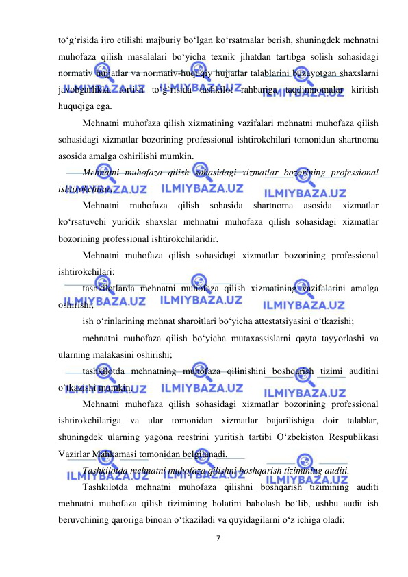  
7 
 
to‘g‘risida ijro etilishi majburiy bo‘lgan ko‘rsatmalar berish, shuningdek mehnatni 
muhofaza qilish masalalari bo‘yicha texnik jihatdan tartibga solish sohasidagi 
normativ hujjatlar va normativ-huquqiy hujjatlar talablarini buzayotgan shaxslarni 
javobgarlikka tortish to‘g‘risida tashkilot rahbariga taqdimnomalar kiritish 
huquqiga ega.  
Mehnatni muhofaza qilish xizmatining vazifalari mehnatni muhofaza qilish 
sohasidagi xizmatlar bozorining professional ishtirokchilari tomonidan shartnoma 
asosida amalga oshirilishi mumkin.  
Mehnatni muhofaza qilish sohasidagi xizmatlar bozorining professional 
ishtirokchilari. 
Mehnatni 
muhofaza 
qilish 
sohasida 
shartnoma 
asosida 
xizmatlar 
ko‘rsatuvchi yuridik shaxslar mehnatni muhofaza qilish sohasidagi xizmatlar 
bozorining professional ishtirokchilaridir.  
Mehnatni muhofaza qilish sohasidagi xizmatlar bozorining professional 
ishtirokchilari: 
tashkilotlarda mehnatni muhofaza qilish xizmatining vazifalarini amalga 
oshirishi; 
ish o‘rinlarining mehnat sharoitlari bo‘yicha attestatsiyasini o‘tkazishi; 
mehnatni muhofaza qilish bo‘yicha mutaxassislarni qayta tayyorlashi va 
ularning malakasini oshirishi; 
tashkilotda mehnatning muhofaza qilinishini boshqarish tizimi auditini 
o‘tkazishi mumkin.  
Mehnatni muhofaza qilish sohasidagi xizmatlar bozorining professional 
ishtirokchilariga va ular tomonidan xizmatlar bajarilishiga doir talablar, 
shuningdek ularning yagona reestrini yuritish tartibi O‘zbekiston Respublikasi 
Vazirlar Mahkamasi tomonidan belgilanadi.  
Tashkilotda mehnatni muhofaza qilishni boshqarish tizimining auditi.  
Tashkilotda mehnatni muhofaza qilishni boshqarish tizimining auditi 
mehnatni muhofaza qilish tizimining holatini baholash bo‘lib, ushbu audit ish 
beruvchining qaroriga binoan o‘tkaziladi va quyidagilarni o‘z ichiga oladi: 
