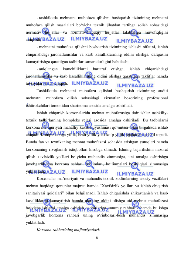  
8 
 
- tashkilotda mehnatni muhofaza qilishni boshqarish tizimining mehnatni 
muhofaza qilish masalalari bo‘yicha texnik jihatdan tartibga solish sohasidagi 
normativ hujjatlar va normativ-huquqiy hujjatlar talablariga muvofiqligini 
aniqlash; 
- mehnatni muhofaza qilishni boshqarish tizimining ishlashi sifatini, ishlab 
chiqarishdagi jarohatlanishlar va kasb kasalliklarining oldini olishga, darajasini 
kamaytirishga qaratilgan tadbirlar samaradorligini baholash; 
- aniqlangan 
kamchiliklarni 
bartaraf 
etishga, 
ishlab 
chiqarishdagi 
jarohatlanishlar va kasb kasalliklarining oldini olishga qaratilgan takliflar hamda 
tavsiyalar ishlab chiqish. 
Tashkilotda mehnatni muhofaza qilishni boshqarish tizimining auditi 
mehnatni muhofaza qilish sohasidagi xizmatlar bozorining professional 
ishtirokchilari tomonidan shartnoma asosida amalga oshiriladi.  
Ishlab chiqarish korxonalarida mehnat muhofazasiga doir ishlar tashkiliy-
texnik tadbirlarning kompleks rejasi asosida amalga oshiriladi. Bu tadbirlarni 
korxona ma’muriyati mahalliy kasaba uyushmasi qo‘mitasi bilan birgalikda ishlab 
chiqadi. Kompleks reja yillik, besh yillik yoki ko‘p yillik rejalardan tashkil topadi. 
Bunda fan va texnikaning mehnat muhofazasi sohasida erishgan yutuqlari hamda 
korxonaning rivojlanish istiqbollari hisobga olinadi. Ishning bajarilishini nazorat 
qilish xavfsizlik yo‘llari bo‘yicha muhandis zimmasiga, uni amalga oshirishga 
javobgarlik esa korxona sehlari, bo‘limlari, bo‘linmalari boshliqlari zimmasiga 
yuklatiladi.  
Korxonalar ma’muriyati va muhandis-texnik xodimlarning asosiy vazifalari 
mehnat haqidagi qonunlar majmui hamda “Xavfsizlik yo‘llari va ishlab chiqarish 
sanitariyasi qoidalari” bilan belgilanadi. Ishlab chiqarishda shikastlanish va kasb 
kasalliklarini kamaytirish hamda ularning oldini olishga oid mehnat muhofazasi 
bo‘yicha ishlarni amalga oshirish, tadbirlariga umumiy rahbarlik hamda bu ishga 
javobgarlik korxona rahbari uning o‘rinbosari-bosh muhandis zimmasiga 
yuklatiladi. 
Korxona rahbarining majburiyatlari: 
