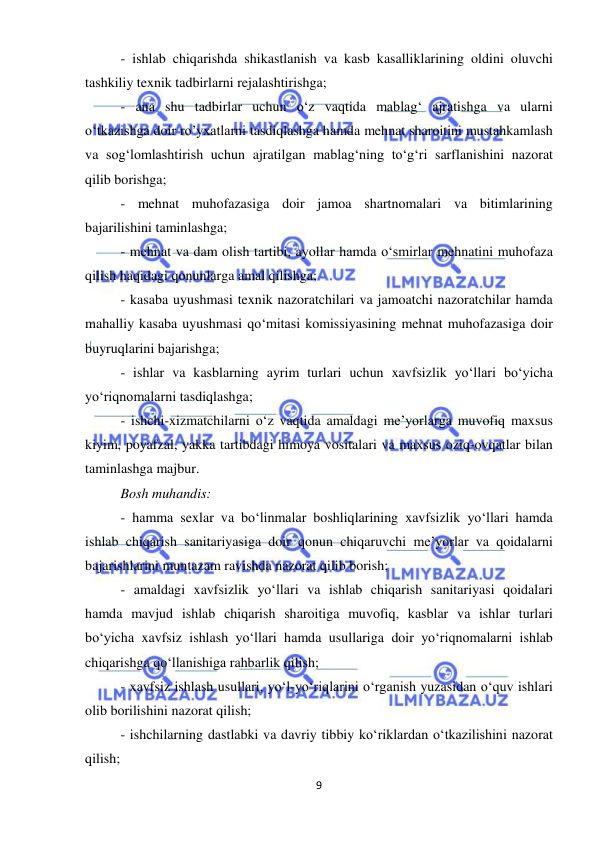  
9 
 
- ishlab chiqarishda shikastlanish va kasb kasalliklarining oldini oluvchi 
tashkiliy texnik tadbirlarni rejalashtirishga; 
- ana shu tadbirlar uchun o‘z vaqtida mablag‘ ajratishga va ularni 
o‘tkazishga doir ro’yxatlarni tasdiqlashga hamda mehnat sharoitini mustahkamlash 
va sog‘lomlashtirish uchun ajratilgan mablag‘ning to‘g‘ri sarflanishini nazorat 
qilib borishga; 
- mehnat muhofazasiga doir jamoa shartnomalari va bitimlarining 
bajarilishini taminlashga; 
- mehnat va dam olish tartibi, ayollar hamda o‘smirlar mehnatini muhofaza 
qilish haqidagi qonunlarga amal qilishga; 
- kasaba uyushmasi texnik nazoratchilari va jamoatchi nazoratchilar hamda 
mahalliy kasaba uyushmasi qo‘mitasi komissiyasining mehnat muhofazasiga doir 
buyruqlarini bajarishga; 
- ishlar va kasblarning ayrim turlari uchun xavfsizlik yo‘llari bo‘yicha 
yo‘riqnomalarni tasdiqlashga; 
- ishchi-xizmatchilarni o‘z vaqtida amaldagi me’yorlarga muvofiq maxsus 
kiyim, poyafzal, yakka tartibdagi himoya vositalari va maxsus oziq-ovqatlar bilan 
taminlashga majbur. 
Bosh muhandis: 
- hamma sexlar va bo‘linmalar boshliqlarining xavfsizlik yo‘llari hamda 
ishlab chiqarish sanitariyasiga doir qonun chiqaruvchi me’yorlar va qoidalarni 
bajarishlarini muntazam ravishda nazorat qilib borish; 
- amaldagi xavfsizlik yo‘llari va ishlab chiqarish sanitariyasi qoidalari 
hamda mavjud ishlab chiqarish sharoitiga muvofiq, kasblar va ishlar turlari 
bo‘yicha xavfsiz ishlash yo‘llari hamda usullariga doir yo‘riqnomalarni ishlab 
chiqarishga qo‘llanishiga rahbarlik qilish; 
- xavfsiz ishlash usullari, yo‘l-yo‘riqlarini o‘rganish yuzasidan o‘quv ishlari 
olib borilishini nazorat qilish; 
- ishchilarning dastlabki va davriy tibbiy ko‘riklardan o‘tkazilishini nazorat 
qilish; 
