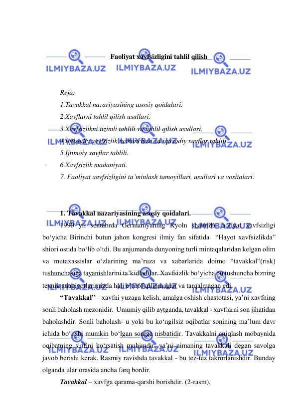  
 
 
 
Faoliyat xavfsizligini tahlil qilish 
 
 
Reja: 
1.Tavakkal nazariyasining asosiy qoidalari.  
2.Xavflarni tahlil qilish usullari.  
3.Xavfsizlikni tizimli tahlili va tahlil qilish usullari.  
4.Iqtisodiy xavfsizlik tushunchasi va iqtisodiy xavflar tahlili.  
5.Ijtimoiy xavflar tahlili.  
6.Xavfsizlik madaniyati.  
7. Faoliyat xavfsizligini ta’minlash tamoyillari, usullari va vositalari. 
 
 
1. Tavakkal nazariyasining asosiy qoidalari. 
1990 yil sentabrda Germaniyaning Kyoln shahrida faoliyat xavfsizligi 
bo‘yicha Birinchi butun jahon kongresi ilmiy fan sifatida  “Hayot xavfsizlikda” 
shiori ostida bo‘lib o‘tdi. Bu anjumanda dunyoning turli mintaqalaridan kelgan olim 
va mutaxassislar o‘zlarining ma’ruza va xabarlarida doimo “tavakkal”(risk) 
tushunchasiga tayanishlarini ta’kidladilar. Xavfsizlik bo‘yicha bu tushuncha bizning 
texnik adabiyotlarimizda hali e’tirof qilinmagan va tarqalmagan edi. 
“Tavakkal” – xavfni yuzaga kelish, amalga oshish chastotasi, ya’ni xavfning 
sonli baholash mezonidir.  Umumiy qilib aytganda, tavakkal - xavflarni son jihatidan 
baholashdir. Sonli baholash- u yoki bu ko‘ngilsiz oqibatlar sonining ma’lum davr 
ichida bo‘lishi mumkin bo‘lgan soniga nisbatidir. Tavakkalni aniqlash mobaynida 
oqibatning sinfini ko‘rsatish muhimdir, ya’ni nimaning tavakkali degan savolga 
javob berishi kerak. Rasmiy ravishda tavakkal - bu tez-tez takrorlanishdir. Bunday 
olganda ular orasida ancha farq bordir.  
Tavakkal – xavfga qarama-qarshi borishdir. (2-rasm). 
