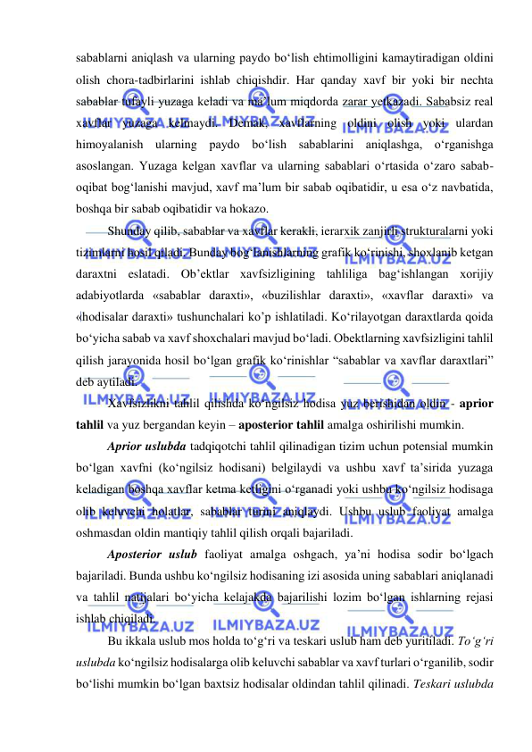  
 
sabablarni aniqlash va ularning paydo bo‘lish ehtimolligini kamaytiradigan oldini 
olish chora-tadbirlarini ishlab chiqishdir. Har qanday xavf bir yoki bir nechta 
sabablar tufayli yuzaga keladi va ma’lum miqdorda zarar yetkazadi. Sababsiz real 
xavflar yuzaga kelmaydi. Demak, xavflarning oldini olish yoki ulardan 
himoyalanish ularning paydo bo‘lish sabablarini aniqlashga, o‘rganishga 
asoslangan. Yuzaga kelgan xavflar va ularning sabablari o‘rtasida o‘zaro sabab-
oqibat bog‘lanishi mavjud, xavf ma’lum bir sabab oqibatidir, u esa o‘z navbatida, 
boshqa bir sabab oqibatidir va hokazo. 
Shunday qilib, sabablar va xavflar kerakli, ierarxik zanjirli strukturalarni yoki 
tizimlarni hosil qiladi. Bunday bog‘lanishlarning grafik ko‘rinishi, shoxlanib ketgan 
daraxtni eslatadi. Ob’ektlar xavfsizligining tahliliga bag‘ishlangan xorijiy 
adabiyotlarda «sabablar daraxti», «buzilishlar daraxti», «xavflar daraxti» va 
«hodisalar daraxti» tushunchalari ko’p ishlatiladi. Ko‘rilayotgan daraxtlarda qoida 
bo‘yicha sabab va xavf shoxchalari mavjud bo‘ladi. Obektlarning xavfsizligini tahlil 
qilish jarayonida hosil bo‘lgan grafik ko‘rinishlar “sabablar va xavflar daraxtlari” 
deb aytiladi. 
Xavfsizlikni tahlil qilishda ko‘ngilsiz hodisa yuz berishidan oldin - aprior 
tahlil va yuz bergandan keyin – aposterior tahlil amalga oshirilishi mumkin.   
Aprior uslubda tadqiqotchi tahlil qilinadigan tizim uchun potensial mumkin 
bo‘lgan xavfni (ko‘ngilsiz hodisani) belgilaydi va ushbu xavf ta’sirida yuzaga 
keladigan boshqa xavflar ketma ketligini o‘rganadi yoki ushbu ko‘ngilsiz hodisaga 
olib keluvchi holatlar, sabablar turini aniqlaydi. Ushbu uslub faoliyat amalga 
oshmasdan oldin mantiqiy tahlil qilish orqali bajariladi. 
Aposterior uslub faoliyat amalga oshgach, ya’ni hodisa sodir bo‘lgach 
bajariladi. Bunda ushbu ko‘ngilsiz hodisaning izi asosida uning sabablari aniqlanadi 
va tahlil natijalari bo‘yicha kelajakda bajarilishi lozim bo‘lgan ishlarning rejasi 
ishlab chiqiladi. 
Bu ikkala uslub mos holda to‘g‘ri va teskari uslub ham deb yuritiladi. To‘g‘ri 
uslubda ko‘ngilsiz hodisalarga olib keluvchi sabablar va xavf turlari o‘rganilib, sodir 
bo‘lishi mumkin bo‘lgan baxtsiz hodisalar oldindan tahlil qilinadi. Teskari uslubda 
