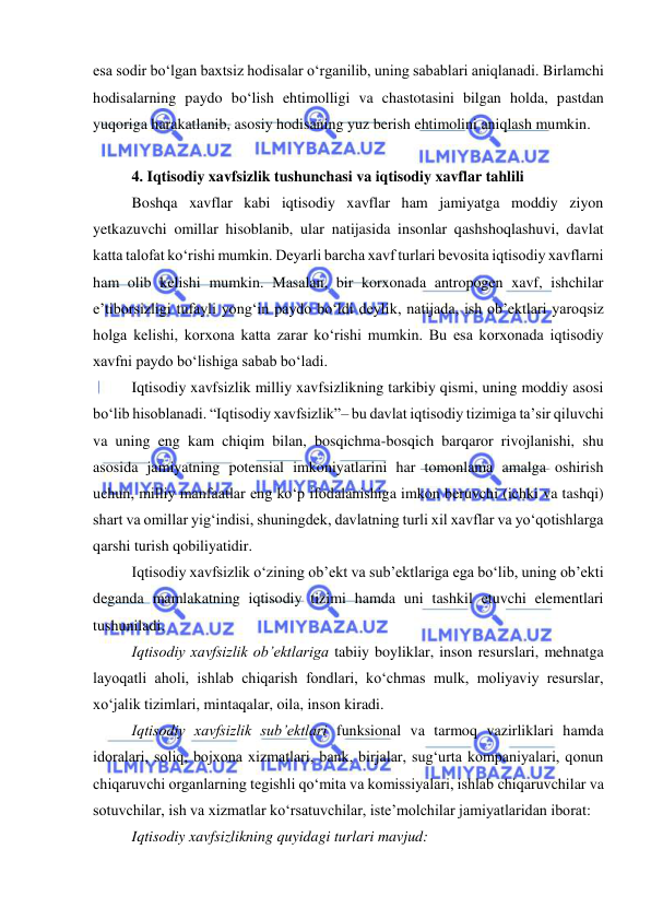  
 
esa sodir bo‘lgan baxtsiz hodisalar o‘rganilib, uning sabablari aniqlanadi. Birlamchi 
hodisalarning paydo bo‘lish ehtimolligi va chastotasini bilgan holda, pastdan 
yuqoriga harakatlanib, asosiy hodisaning yuz berish ehtimolini aniqlash mumkin. 
 
4. Iqtisodiy xavfsizlik tushunchasi va iqtisodiy xavflar tahlili 
Boshqa xavflar kabi iqtisodiy xavflar ham jamiyatga moddiy ziyon 
yetkazuvchi omillar hisoblanib, ular natijasida insonlar qashshoqlashuvi, davlat 
katta talofat ko‘rishi mumkin. Deyarli barcha xavf turlari bevosita iqtisodiy xavflarni 
ham olib kelishi mumkin. Masalan, bir korxonada antropogen xavf, ishchilar 
e’tiborsizligi tufayli yong‘in paydo bo‘ldi deylik, natijada, ish ob’ektlari yaroqsiz 
holga kelishi, korxona katta zarar ko‘rishi mumkin. Bu esa korxonada iqtisodiy 
xavfni paydo bo‘lishiga sabab bo‘ladi. 
Iqtisodiy xavfsizlik milliy xavfsizlikning tarkibiy qismi, uning moddiy asosi 
bo‘lib hisoblanadi. “Iqtisodiy xavfsizlik”– bu davlat iqtisodiy tizimiga ta’sir qiluvchi 
va uning eng kam chiqim bilan, bosqichma-bosqich barqaror rivojlanishi, shu 
asosida jamiyatning potensial imkoniyatlarini har tomonlama amalga oshirish 
uchun, milliy manfaatlar eng ko‘p ifodalanishiga imkon beruvchi (ichki va tashqi) 
shart va omillar yig‘indisi, shuningdek, davlatning turli xil xavflar va yo‘qotishlarga 
qarshi turish qobiliyatidir.  
Iqtisodiy xavfsizlik o‘zining ob’ekt va sub’ektlariga ega bo‘lib, uning ob’ekti 
deganda mamlakatning iqtisodiy tizimi hamda uni tashkil etuvchi elementlari 
tushuniladi.  
Iqtisodiy xavfsizlik ob’ektlariga tabiiy boyliklar, inson resurslari, mehnatga 
layoqatli aholi, ishlab chiqarish fondlari, ko‘chmas mulk, moliyaviy resurslar, 
xo‘jalik tizimlari, mintaqalar, oila, inson kiradi.  
Iqtisodiy xavfsizlik sub’ektlari funksional va tarmoq vazirliklari hamda 
idoralari, soliq, bojxona xizmatlari, bank, birjalar, sug‘urta kompaniyalari, qonun 
chiqaruvchi organlarning tegishli qo‘mita va komissiyalari, ishlab chiqaruvchilar va 
sotuvchilar, ish va xizmatlar ko‘rsatuvchilar, iste’molchilar jamiyatlaridan iborat: 
Iqtisodiy xavfsizlikning quyidagi turlari mavjud: 
