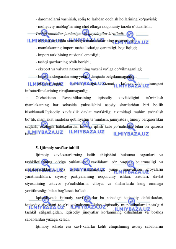  
 
- daromadlarni yashirish, soliq to‘lashdan qochish hollarining ko‘payishi; 
- moliyaviy mablag‘larning chet ellarga noqonuniy tarzda o‘tkazilishi. 
Tashqi tahdidlar jumlasiga esa quyidagilar kiritiladi: 
- eksport tarkibida xom ashyo mahsulotlarining ustuvorligi; 
- mamlakatning import mahsulotlariga qaramligi, bog‘liqligi; 
- import tarkibining ratsional emasligi; 
- tashqi qarzlarning o‘sib borishi; 
- eksport va valyuta nazoratining yaxshi yo‘lga qo‘yilmaganligi; 
- bojxona chegaralarining yetarli darajada belgilanmaganligi; 
- eksport-import 
operatsiyalariga 
xizmat 
ko‘rsatuvchi 
transport 
infratuzilmalarining rivojlanmaganligi. 
O‘zbekiston 
Respublikasining 
iqtisodiy 
xavfsizligini 
ta’minlash 
mamlakatning har sohasida yuksalishini asosiy shartlaridan biri bo‘lib 
hisoblanadi.Iqtisodiy xavfsizlik davlat xavfsizligi tizimidagi muhim yo‘nalish 
bo‘lib, mamlakat mudofaa qobiliyatini ta’minlash, jamiyatda ijtimoiy barqarorlikni 
saqlash, ekologik halokatlardan himoya qilish kabi yo‘nalishlar bilan bir qatorda 
turadi.  
 
5. Ijtimoiy xavflar tahlili 
Ijtimoiy 
xavf-xatarlarning 
kelib 
chiqishini 
hukumat 
organlari 
va 
tashkilotlarining o‘ziga yuklatilgan vazifalarni o‘z vaqtida bajarmasligi va 
malakasizliklarini, o‘z ustida ishlamasligi, yangi innovatsion g‘oyalarni 
yaratmasliklari, siyosiy partiyalarning noqonuniy ishlari, xatolari, davlat 
siyosatining ustuvor yo‘nalishlarini viloyat va shaharlarda keng ommaga 
yoritilmasligi bilan bog‘lasak bo‘ladi.  
Iqtisodiyotda ijtimoiy xavf-xatarlar bu sohadagi iqtisodiy defektlardan, 
iqtisodiy siyosatni to‘g‘ri yo‘naltirmaslikdan, iqtisodiy munosabatlarni noto‘g‘ri 
tashkil etilganligidan, iqtisodiy jinoyatlar ko‘lamining oshishidan va boshqa 
sabablardan yuzaga keladi. 
Ijtimoiy sohada esa xavf-xatarlar kelib chiqishining asosiy sabablarini 
