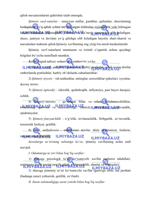  
 
qilish mexanizmlarini qidirishni talab etmoqda. 
Ijtimoiy xavf-xatarlar - muayyan sinflar, guruhlar, qatlamlar, shaxslarning 
boshqalarni yo‘q qilish uchun mo‘ljallangan (oldindan rejalashtirib yoki bilmagan 
holda) harakatlar. Shuningdek, jismoniy va ma’naviy tanazzulga olib keladigan, 
shaxs, jamiyat va davlatni yo‘q qilishga olib keladigan hayotiy shart-sharoit va 
narsalardan mahrum qilish.Ijtimoiy xavflarning eng yirigi bu urush harakarlaridir. 
Ijtimoiy xavf-xatarlarni muntazam va tizimli o‘rganish uchun quyidagi 
belgilari bo‘yicha tasniflash mumkin. 
Kelib chiqish tabiati, sohasi va xarakteri bo‘yicha: 
1) Harbiy - urush, qurolli to‘qnashuvlar, harbiy mashqlar, qurol va o‘q-dorilar 
omborlarida portlashlar, harbiy ob’ektlarda zaharlanishlar; 
2) Ijtimoiy-siyosiy – ish tashlashlar, mitinglar, noroziliklar (piketlar), isyonlar, 
siyosiy terror; 
3) Ijtimoiy-iqtisodiy - ishsizlik, qashshoqlik, inflyatsiya, past hayot darajasi, 
ochlik; 
4) Ijtimoiy-maishiy - qo‘shnilar bilan va oilada kelishmovchiliklar, 
bolalarning qarovsiz va nazoratzisligi, chekish, alkogolizm, giyohvandlik, 
epidemiyalar; 
5) Ijtimoiy-jinoyatchilik - o‘g‘irlik, tovlamachilik, firibgarlik, zo‘ravonlik, 
terroristik faoliyat, qotillik; 
6) Etnik, millatlararo - millatlararo nizolar, diniy ekstremizm, fashizm, 
natsizm, mazhabchilik. 
Insonlarga ta’sirining tabiatiga ko‘ra, ijtimoiy xavflarning uchta sinfi 
mavjud. 
I. Odamlarga ta’siri bilan bog‘liq xavflar: 
1) shaxsga psixologik ta’sir ko‘rsatuvchi xavflar (axborot tahdidlari, 
noijtimoiy hayot tarzini targ‘ib qilish, tovlamachilik, shantaj va boshqalar); 
2) shaxsga jismoniy ta’sir ko‘rsatuvchi xavflar (garovga olish, tan jarohati 
(badanga zarar) yetkazish, qotillik, zo‘rlash). 
II. Inson salomatligiga zarar yetishi bilan bog‘liq xavflar: 
