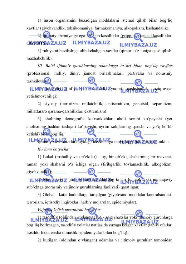  
 
1) inson organizmini buzadigan moddalarni istemol qilish bilan bog‘liq 
xavflar (giyohvandlik, toksikomaniya, farmakomaniya, alkogolizm, kashandalik); 
2) ijtimoiy ahamiyatga ega bo‘lgan kasalliklar (gripp, sil, tanosil kasalliklar, 
OIV/OITS); 
3) ruhiyatni buzilishiga olib keladigan xavflar (qimor, o‘z joniga qasd qilish, 
mazhabchilik). 
III. Ba’zi ijtimoiy guruhlarning odamlarga ta’siri bilan bog‘liq xavflar 
(professional, milliy, diniy, jamoat birlashmalari, partiyalar va norasmiy 
tashkilotlar): 
1) 
iqtisodiy 
(inflyasiya, 
ishsizlik, 
yuqori 
qashshoqlik, 
oziq-ovqat 
yetishmovchiligi); 
2) siyosiy (terrorizm, millatchilik, antisemitizm, genotsid, separatizm, 
millatlararo qarama-qarshiliklar, ekstremizm); 
3) aholining demografik ko‘rsatkichlari aholi sonini ko‘payishi (yer 
aholisining haddan tashqari ko‘payishi, ayrim xalqlarning qarishi va yo‘q bo‘lib 
ketishi) bilan bog‘liq. 
Ijtimoiy xavf-xatarlar quyidagi mezonlarga muvofiq guruhlanishi mumkin: 
Ko‘lami bo‘yicha: 
1) Lokal (mahalliy va ob’ektlar) - uy, bir ob’ekt, shaharning bir mavzesi, 
tuman yoki shaharni o‘z ichiga olgan (firibgarlik, tovlamachilik, alkogolizm, 
giyohvandlik); 
2) Mintaqaviy - ijtimoiy xavf-xatarlarning ta’siri bir yoki ikki mintaqaviy 
sub’ektga (norasmiy va jinoiy guruhlarning faoliyati) qaratilgan; 
3) Global - katta hududlarga tarqalgan (giyohvand moddalar kontrabandasi, 
terrorizm, iqtisodiy inqirozlar, harbiy mojarolar, epidemiyalar). 
Vujudga kelish mexanizmi bo‘yicha: 
1) tasodifiy (oldindan o‘ylanmagan) - aniq shaxslar yoki ijtimoiy guruhlarga 
bog‘liq bo‘lmagan, tasodifiy xolatlar natijasida yuzaga kelgan xavflar (tabiiy ofatlar, 
hosildorlikka erisha olmaslik, epidemiyalar bilan bog‘liq); 
2) kutilgan (oldindan o‘ylangan) odamlar va ijtimoiy guruhlar tomonidan 
