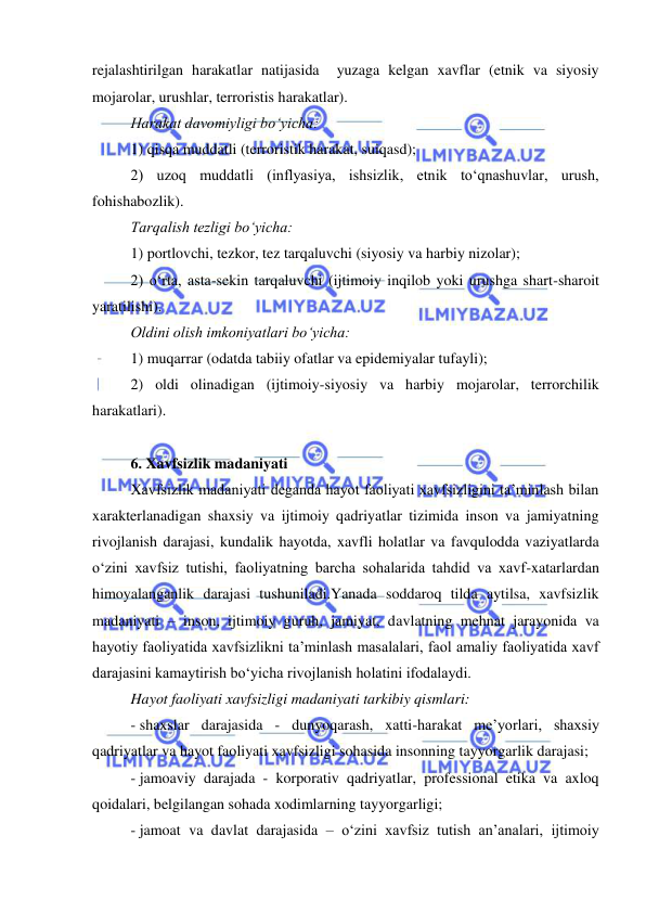  
 
rejalashtirilgan harakatlar natijasida  yuzaga kelgan xavflar (etnik va siyosiy 
mojarolar, urushlar, terroristis harakatlar). 
Harakat davomiyligi bo‘yicha: 
1) qisqa muddatli (terroristik harakat, suiqasd); 
2) uzoq muddatli (inflyasiya, ishsizlik, etnik to‘qnashuvlar, urush, 
fohishabozlik). 
Tarqalish tezligi bo‘yicha: 
1) portlovchi, tezkor, tez tarqaluvchi (siyosiy va harbiy nizolar); 
2) o‘rta, asta-sekin tarqaluvchi (ijtimoiy inqilob yoki urushga shart-sharoit 
yaratilishi). 
Oldini olish imkoniyatlari bo‘yicha: 
1) muqarrar (odatda tabiiy ofatlar va epidemiyalar tufayli); 
2) oldi olinadigan (ijtimoiy-siyosiy va harbiy mojarolar, terrorchilik 
harakatlari). 
 
6. Xavfsizlik madaniyati 
Xavfsizlik madaniyati deganda hayot faoliyati xavfsizligini ta’minlash bilan 
xarakterlanadigan shaxsiy va ijtimoiy qadriyatlar tizimida inson va jamiyatning 
rivojlanish darajasi, kundalik hayotda, xavfli holatlar va favqulodda vaziyatlarda 
o‘zini xavfsiz tutishi, faoliyatning barcha sohalarida tahdid va xavf-xatarlardan 
himoyalanganlik darajasi tushuniladi.Yanada soddaroq tilda aytilsa, xavfsizlik 
madaniyati – inson, ijtimoiy guruh, jamiyat, davlatning mehnat jarayonida va 
hayotiy faoliyatida xavfsizlikni ta’minlash masalalari, faol amaliy faoliyatida xavf 
darajasini kamaytirish bo‘yicha rivojlanish holatini ifodalaydi. 
Hayot faoliyati xavfsizligi madaniyati tarkibiy qismlari: 
- shaxslar darajasida - dunyoqarash, xatti-harakat me’yorlari, shaxsiy 
qadriyatlar va hayot faoliyati xavfsizligi sohasida insonning tayyorgarlik darajasi; 
- jamoaviy darajada - korporativ qadriyatlar, professional etika va axloq 
qoidalari, belgilangan sohada xodimlarning tayyorgarligi; 
- jamoat va davlat darajasida – o‘zini xavfsiz tutish an’analari, ijtimoiy 
