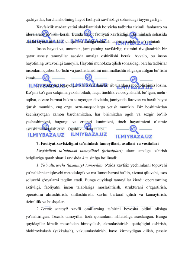  
 
qadriyatlar, barcha aholining hayot faoliyati xavfsizligi sohasidagi tayyorgarligi. 
Xavfsizlik madaniyatini shakllantirish bo‘yicha tadbirlar tizimli, fanlararo va 
idoralararo bo‘lishi kerak. Bunda hayot faoliyati xavfsizligini ta’minlash sohasida 
davlat siyosatini ishlab chiqish va amalga oshirish tadbirlari alohida o‘rin tutadi. 
Inson hayoti va, umuman, jamiyatning xavfsizligi tizimini rivojlantirish bir 
qator asosiy tamoyillar asosida amalga oshirilishi kerak. Avvalo, bu inson 
hayotining ustuvorligi tamoyili. Hayotni muhofaza qilish sohasidagi barcha tadbirlar 
insonlarni qurbon bo‘lishi va jarohatlanishini minimallashtirishga qaratilgan bo‘lishi 
kerak. 
Dunyoda yuz berayotgan xavf-xatarlani ko‘rib ulardan saboq olishimiz lozim. 
Ko‘pni ko‘rgan xalqimiz yaxshi biladi, faqat tinchlik va osoyishtalik bo‘lgan, mehr-
oqibat, o‘zaro hurmat hukm surayotgan davlatda, jamiyatda farovon va baxtli hayot 
qurish mumkin, eng ezgu orzu-maqsadlarga yetish mumkin. Biz boshimizdan 
kechirayotgan zamon barchamizdan, har birimizdan ogoh va sezgir bo‘lib 
yashashimizni, bugungi va ertangi kunimizni, tinch hayotimizni o‘zimiz 
asrashimizni talab etadi. Ogohlik – davr talabi. 
 
7. Faoliyat xavfsizligini ta’minlash tamoyillari, usullari va vositalari 
Xavfsizlikni ta’minlash tamoyillari (prinsiplari) ularni amalga oshirish 
belgilariga qarab shartli ravishda 4 ta sinfga bo‘linadi: 
1. Yo‘naltiruvchi (taxminiy) tamoyillar o‘zida xavfsiz yechimlarni topuvchi 
yo‘nalishni aniqlovchi metodologik va ma’lumot bazasi bo‘lib, xizmat qiluvchi, asos 
soluvchi g‘oyalarni taqdim etadi. Bunga quyidagi tamoyillar kiradi: operatorning 
aktivligi, faoliyatni inson talablariga moslashtirish, strukturani o‘zgartirish, 
operatorni almashtirish, sinflashtirish, xavfni bartaraf qilish va kamaytirish, 
tizimlilik va boshqalar. 
2. Texnik tamoyil xavfli omillarning ta’sirini bevosita oldini olishga 
yo‘naltirilgan. Texnik tamoyillar fizik qonunlarni ishlatishga asoslangan. Bunga 
quyidagilar kiradi: masofadan himoyalash, ekranlashtirish, qattiqligini oshirish, 
blokirovkalash (yakkalash), vakuumlashtirish, havo kirmaydigan qilish, passiv 
