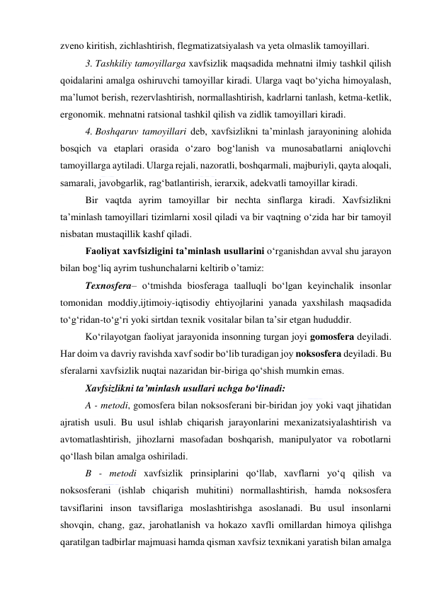  
 
zveno kiritish, zichlashtirish, flegmatizatsiyalash va yeta olmaslik tamoyillari.  
3. Tashkiliy tamoyillarga xavfsizlik maqsadida mehnatni ilmiy tashkil qilish 
qoidalarini amalga oshiruvchi tamoyillar kiradi. Ularga vaqt bo‘yicha himoyalash, 
ma’lumot berish, rezervlashtirish, normallashtirish, kadrlarni tanlash, ketma-ketlik, 
ergonomik. mehnatni ratsional tashkil qilish va zidlik tamoyillari kiradi. 
4. Boshqaruv tamoyillari deb, xavfsizlikni ta’minlash jarayonining alohida 
bosqich va etaplari orasida o‘zaro bog‘lanish va munosabatlarni aniqlovchi 
tamoyillarga aytiladi. Ularga rejali, nazoratli, boshqarmali, majburiyli, qayta aloqali, 
samarali, javobgarlik, rag‘batlantirish, ierarxik, adekvatli tamoyillar kiradi. 
Bir vaqtda ayrim tamoyillar bir nechta sinflarga kiradi. Xavfsizlikni 
ta’minlash tamoyillari tizimlarni xosil qiladi va bir vaqtning o‘zida har bir tamoyil 
nisbatan mustaqillik kashf qiladi. 
Faoliyat xavfsizligini ta’minlash usullarini o‘rganishdan avval shu jarayon 
bilan bog‘liq ayrim tushunchalarni keltirib o’tamiz: 
Texnosfera– o‘tmishda biosferaga taalluqli bo‘lgan keyinchalik insonlar 
tomonidan moddiy,ijtimoiy-iqtisodiy ehtiyojlarini yanada yaxshilash maqsadida 
to‘g‘ridan-to‘g‘ri yoki sirtdan texnik vositalar bilan ta’sir etgan hududdir. 
Ko‘rilayotgan faoliyat jarayonida insonning turgan joyi gomosfera deyiladi. 
Har doim va davriy ravishda xavf sodir bo‘lib turadigan joy noksosfera deyiladi. Bu 
sferalarni xavfsizlik nuqtai nazaridan bir-biriga qo‘shish mumkin emas.  
Xavfsizlikni ta’minlash usullari uchga bo‘linadi: 
A - metodi, gomosfera bilan noksosferani bir-biridan joy yoki vaqt jihatidan 
ajratish usuli. Bu usul ishlab chiqarish jarayonlarini mexanizatsiyalashtirish va 
avtomatlashtirish, jihozlarni masofadan boshqarish, manipulyator va robotlarni 
qo‘llash bilan amalga oshiriladi. 
B - metodi xavfsizlik prinsiplarini qo‘llab, xavflarni yo‘q qilish va 
noksosferani (ishlab chiqarish muhitini) normallashtirish, hamda noksosfera 
tavsiflarini inson tavsiflariga moslashtirishga asoslanadi. Bu usul insonlarni 
shovqin, chang, gaz, jarohatlanish va hokazo xavfli omillardan himoya qilishga 
qaratilgan tadbirlar majmuasi hamda qisman xavfsiz texnikani yaratish bilan amalga 
