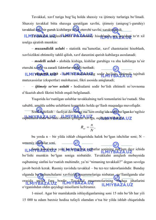  
 
Tavakkal, xavf turiga bog‘liq holda shaxsiy va ijtimoiy turlariga bo‘linadi. 
Shaxsiy tavakkal bitta shaxsga qaratilgan xavfni, ijtimoiy (aniqrog‘i-guruhiy) 
tavakkal esa, bir guruh kishilarga ta’sir etuvchi xavfni xarakterlaydi. 
Tavakkalni aniqlash tartibi o‘ta taxminiy hisoblanib, uni quyidagi to‘rt xil 
usulga ajratish mumkin: 
– muxandislik uslubi - statistik ma’lumotlar, xavf chastotasini hisoblash, 
xavfsizlikni ehtimoliy tahlil qilish, xavf daraxtini qurish kabilarga asoslanadi; 
– modelli uslub - alohida kishiga, kishilar guruhiga va shu kabilarga ta’sir 
etuvchi xavfli va zararli faktorlar modeli tuziladi; 
– ekspertli uslub - turli xil hodisalrning sodir bo‘lishi ehtimoli tajribali 
mutaxassislar (ekspertlar) mulohazasi, fikri asosida aniqlanadi; 
– ijtimoiy so‘rov uslubi - hodisalarni sodir bo‘lish ehtimoli so’rovnoma 
o’tkazish aholi fikrini bilish orqali belgilanadi. 
Yuqorida ko‘rsatilgan uslublar tavakkalning turli tomonlarini ko‘rsatadi. Shu 
sababli, amalda ushbu uslublarni kompleks holda qo‘llash maqsadga muvofiqdir. 
Sonli baholash – faoliyat davrining ma’lum oralig‘ida sodir bo‘lgan ko‘ngilsiz 
oqibatlarni sodir bo‘lishi ehtimol qilingan xavfga, oqibatga nisbatidir. 
N ,
n
Rur 
 
bu yerda n – bir yilda ishlab chiqarishda halok bo‘lgan ishchilar soni; N – 
umumiy ishchilar soni. 
Sonli baholash u yoki bu ko‘ngilsiz oqibatlar sonining ma’lum davr ichida 
bo‘lishi mumkin bo‘lgan soniga nisbatidir. Tavakkalni aniqlash mobaynida 
oqibatning sinfini ko‘rsatish muhimdir, ya’ni “nimaning tavakkali?” degan savolga 
javob berish kerak. Rasmiy ravishda tavakkal – bu tez-tez takrorlanishdir. Bunday 
olganda bu tushunchalarni xavfsizlik muammolariga nisbatan  qo‘llanilganda ular 
orasida ancha farq bordir. Tavakkal muammolarining boshqa jihatlarini 
o‘rganishdan oldin quyidagi misollarni keltiramiz. 
1-misol. Agar bir mamlakatda ishlaydiganlarning soni 15 mln bo‘lib har yili 
15 000 ta odam baxtsiz hodisa tufayli olamdan o‘tsa bir yilda ishlab chiqarishda 
