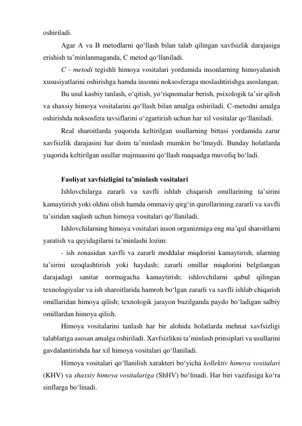  
 
oshiriladi. 
Agar A va B metodlarni qo‘llash bilan talab qilingan xavfsizlik darajasiga 
erishish ta’minlanmaganda, C metod qo‘llaniladi.  
C - metodi tegishli himoya vositalari yordamida insonlarning himoyalanish 
xususiyatlarini oshirishga hamda insonni noksosferaga moslashtirishga asoslangan. 
Bu usul kasbiy tanlash, o‘qitish, yo‘riqnomalar berish, psixologik ta’sir qilish 
va shaxsiy himoya vositalarini qo‘llash bilan amalga oshiriladi. C-metodni amalga 
oshirishda noksosfera tavsiflarini o‘zgartirish uchun har xil vositalar qo‘llaniladi. 
Real sharoitlarda yuqorida keltirilgan usullarning bittasi yordamida zarur 
xavfsizlik darajasini har doim ta’minlash mumkin bo‘lmaydi. Bunday holatlarda 
yuqorida keltirilgan usullar majmuasini qo‘llash maqsadga muvofiq bo‘ladi. 
 
Faoliyat xavfsizligini ta’minlash vositalari 
Ishlovchilarga zararli va xavfli ishlab chiqarish omillarining ta’sirini 
kamaytirish yoki oldini olish hamda ommaviy qirg‘in qurollarining zararli va xavfli 
ta’siridan saqlash uchun himoya vositalari qo‘llaniladi. 
Ishlovchilarning himoya vositalari inson organizmiga eng ma’qul sharoitlarni 
yaratish va quyidagilarni ta’minlashi lozim: 
- ish zonasidan xavfli va zararli moddalar miqdorini kamaytirish, ularning 
ta’sirini uzoqlashtirish yoki haydash; zararli omillar miqdorini belgilangan 
darajadagi sanitar normagacha kamaytirish; ishlovchilarni qabul qilingan 
texnologiyalar va ish sharoitlarida hamroh bo‘lgan zararli va xavfli ishlab chiqarish 
omillaridan himoya qilish; texnologik jarayon buzilganda paydo bo‘ladigan salbiy 
omillardan himoya qilish. 
Himoya vositalarini tanlash har bir alohida holatlarda mehnat xavfsizligi 
talablariga asosan amalga oshiriladi. Xavfsizlikni ta’minlash prinsiplari va usullarini 
gavdalantirishda har xil himoya vositalari qo‘llaniladi. 
Himoya vositalari qo‘llanilish xarakteri bo‘yicha kollektiv himoya vositalari 
(KHV) va shaxsiy himoya vositalariga (ShHV) bo‘linadi. Har biri vazifasiga ko‘ra 
sinflarga bo‘linadi. 
