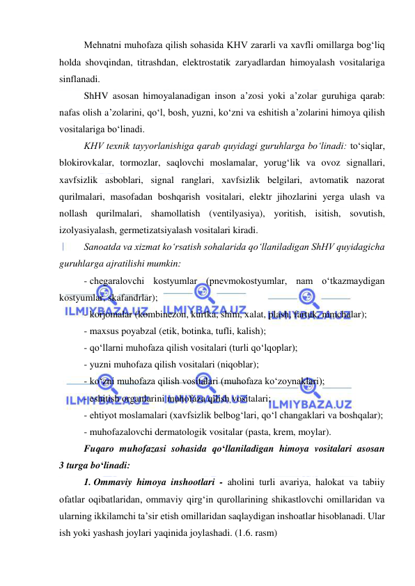  
 
Mehnatni muhofaza qilish sohasida KHV zararli va xavfli omillarga bog‘liq 
holda shovqindan, titrashdan, elektrostatik zaryadlardan himoyalash vositalariga 
sinflanadi. 
ShHV asosan himoyalanadigan inson a’zosi yoki a’zolar guruhiga qarab: 
nafas olish a’zolarini, qo‘l, bosh, yuzni, ko‘zni va eshitish a’zolarini himoya qilish 
vositalariga bo‘linadi. 
KHV texnik tayyorlanishiga qarab quyidagi guruhlarga bo‘linadi: to‘siqlar, 
blokirovkalar, tormozlar, saqlovchi moslamalar, yorug‘lik va ovoz signallari, 
xavfsizlik asboblari, signal ranglari, xavfsizlik belgilari, avtomatik nazorat 
qurilmalari, masofadan boshqarish vositalari, elektr jihozlarini yerga ulash va 
nollash qurilmalari, shamollatish (ventilyasiya), yoritish, isitish, sovutish, 
izolyasiyalash, germetizatsiyalash vositalari kiradi. 
Sanoatda va xizmat ko‘rsatish sohalarida qo‘llaniladigan ShHV quyidagicha 
guruhlarga ajratilishi mumkin: 
- chegaralovchi kostyumlar (pnevmokostyumlar, nam o‘tkazmaydigan 
kostyumlar, skafandrlar); 
- korjomalar (kombinezon, kurtka, shim, xalat, plash, fartuk, nimchalar); 
- maxsus poyabzal (etik, botinka, tufli, kalish); 
- qo‘llarni muhofaza qilish vositalari (turli qo‘lqoplar); 
- yuzni muhofaza qilish vositalari (niqoblar); 
- ko‘zni muhofaza qilish vositalari (muhofaza ko‘zoynaklari); 
- eshitish organlarini muhofaza qilish vositalari; 
- ehtiyot moslamalari (xavfsizlik belbog‘lari, qo‘l changaklari va boshqalar); 
- muhofazalovchi dermatologik vositalar (pasta, krem, moylar). 
Fuqaro muhofazasi sohasida qo‘llaniladigan himoya vositalari asosan 
3 turga bo‘linadi: 
1. Ommaviy himoya inshootlari - aholini turli avariya, halokat va tabiiy 
ofatlar oqibatlaridan, ommaviy qirg‘in qurollarining shikastlovchi omillaridan va 
ularning ikkilamchi ta’sir etish omillaridan saqlaydigan inshoatlar hisoblanadi. Ular 
ish yoki yashash joylari yaqinida joylashadi. (1.6. rasm) 
