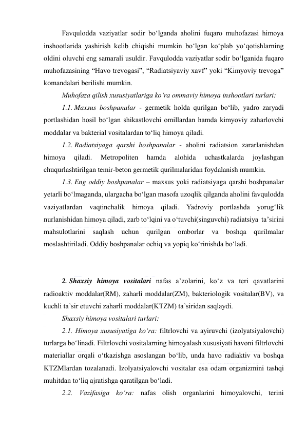  
 
Favqulodda vaziyatlar sodir bo‘lganda aholini fuqaro muhofazasi himoya 
inshootlarida yashirish kelib chiqishi mumkin bo‘lgan ko‘plab yo‘qotishlarning 
oldini oluvchi eng samarali usuldir. Favqulodda vaziyatlar sodir bo‘lganida fuqaro 
muhofazasining “Havo trevogasi”, “Radiatsiyaviy xavf” yoki “Kimyoviy trevoga” 
komandalari berilishi mumkin. 
Muhofaza qilish xususiyatlariga ko‘ra ommaviy himoya inshootlari turlari: 
1.1. Maxsus boshpanalar - germetik holda qurilgan bo‘lib, yadro zaryadi 
portlashidan hosil bo‘lgan shikastlovchi omillardan hamda kimyoviy zaharlovchi 
moddalar va bakterial vositalardan to‘liq himoya qiladi. 
1.2. Radiatsiyaga qarshi boshpanalar - aholini radiatsion zararlanishdan 
himoya 
qiladi. 
Metropoliten 
hamda 
alohida 
uchastkalarda 
joylashgan 
chuqurlashtirilgan temir-beton germetik qurilmalaridan foydalanish mumkin. 
1.3. Eng oddiy boshpanalar – maxsus yoki radiatsiyaga qarshi boshpanalar 
yetarli bo‘lmaganda, ulargacha bo‘lgan masofa uzoqlik qilganda aholini favqulodda 
vaziyatlardan vaqtinchalik himoya qiladi. Yadroviy portlashda yorug‘lik 
nurlanishidan himoya qiladi, zarb to‘lqini va o‘tuvchi(singuvchi) radiatsiya  ta’sirini 
mahsulotlarini saqlash uchun qurilgan omborlar va boshqa qurilmalar 
moslashtiriladi. Oddiy boshpanalar ochiq va yopiq ko‘rinishda bo‘ladi.  
 
2. Shaxsiy himoya vositalari nafas a’zolarini, ko‘z va teri qavatlarini 
radioaktiv moddalar(RM), zaharli moddalar(ZM), bakteriologik vositalar(BV), va 
kuchli ta’sir etuvchi zaharli moddalar(KTZM) ta’siridan saqlaydi.  
Shaxsiy himoya vositalari turlari: 
2.1. Himoya xususiyatiga ko‘ra: filtrlovchi va ayiruvchi (izolyatsiyalovchi) 
turlarga bo‘linadi. Filtrlovchi vositalarning himoyalash xususiyati havoni filtrlovchi 
materiallar orqali o‘tkazishga asoslangan bo‘lib, unda havo radiaktiv va boshqa 
KTZMlardan tozalanadi. Izolyatsiyalovchi vositalar esa odam organizmini tashqi 
muhitdan to‘liq ajratishga qaratilgan bo‘ladi.  
2.2. Vazifasiga ko‘ra: nafas olish organlarini himoyalovchi, terini 
