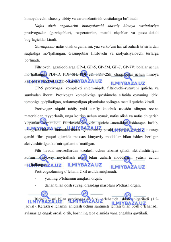  
 
himoyalovchi, shaxsiy tibbiy va zararsizlantirish vositalariga bo‘linadi. 
Nafas olish organlarini himoyalovchi shaxsiy himoya vositalariga 
protivogazlar (gazniqoblar), resperatorlar, matoli niqoblar va paxta-dokali 
bog‘lagichlar kiradi. 
Gazniqoblar nafas olish organlarini, yuz va ko‘zni har xil zaharli ta’sirlardan 
saqlashga mo‘ljallangan. Gazniqoblar filtrlovchi va izolyatsiyalovchi turlarga 
bo‘linadi.  
Filtrlovchi gazniqoblarga GP-4, GP-5, GP-5M, GP-7, GP-7V; bolalar uchun 
mo‘ljallangan PDF-D, PDF-SH, PDF-2D, PDF-2Sh; chaqaloqlar uchun himoya 
kameralari KZD-4, KZD-6 kiradi.  
GP-5 protivogazi komplekti shlem-niqob, filtrlovchi-yutuvchi quticha va 
sumkadan iborat. Protivogaz komplektiga qo‘shimcha sifatida oynaning ichki 
tomoniga qo‘yiladigan, terlatmaydigan plyonkalar solingan metall quticha kiradi.  
Protivogaz niqobi tabiiy yoki sun’iy kauchuk asosida olingan rezina 
materialdan tayyorlanib, unga ko‘rish uchun oynak, nafas olish va nafas chiqarish 
klapanlari o‘rnatiladi. Filtrlovchi-yutuvchi quticha metalldan ishlangan bo‘lib, 
uning ichi ikki bo‘linmadan iborat. Qutichaning pastki tomonida chang va tutunga 
qarshi filtr, yuqori qismida maxsus kimyoviy moddalar bilan ishlov berilgan 
aktivlashtirilgan ko‘mir qatlami o‘rnatilgan.  
Filtr havoni aerozollardan tozalash uchun xizmat qiladi, aktivlashtirilgan 
ko‘mir kimyoviy neytrallash usuli bilan zaharli moddalarni yutish uchun 
mo‘ljallangan.  
Protivogazlarning o‘lchami 2 xil usulda aniqlanadi: 
- 
yuzning o‘lchamini aniqlash orqali; 
- 
dahan bilan qosh suyagi orasidagi masofani o‘lchash orqali. 
 
Birinchi usul bilan protivogazlar 5 xil o‘lchamda ishlab chiqariladi (1.2-
jadval). Kerakli o’lchamni aniqlash uchun santimetr lentasi bilan bosh o‘lchanadi: 
aylanasiga engak orqali o‘tib, boshning tepa qismida yana engakka qaytiladi.  
 
