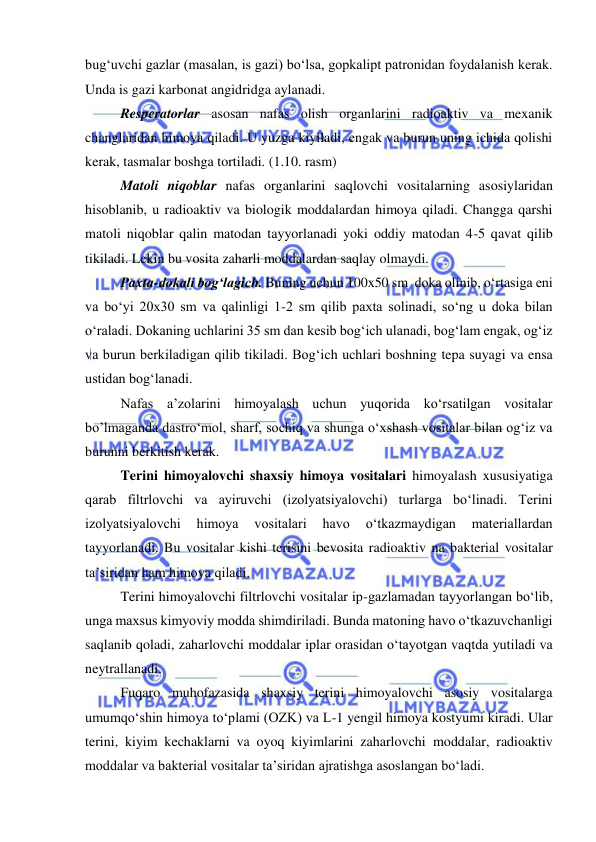  
 
bug‘uvchi gazlar (masalan, is gazi) bo‘lsa, gopkalipt patronidan foydalanish kerak. 
Unda is gazi karbonat angidridga aylanadi. 
Resperatorlar asosan nafas olish organlarini radioaktiv va mexanik 
changlaridan himoya qiladi. U yuzga kiyiladi, engak va burun uning ichida qolishi 
kerak, tasmalar boshga tortiladi. (1.10. rasm) 
Matoli niqoblar nafas organlarini saqlovchi vositalarning asosiylaridan 
hisoblanib, u radioaktiv va biologik moddalardan himoya qiladi. Changga qarshi 
matoli niqoblar qalin matodan tayyorlanadi yoki oddiy matodan 4-5 qavat qilib 
tikiladi. Lekin bu vosita zaharli moddalardan saqlay olmaydi. 
Paxta-dokali bog‘lagich. Buning uchun 100x50 sm  doka olinib, o‘rtasiga eni 
va bo‘yi 20x30 sm va qalinligi 1-2 sm qilib paxta solinadi, so‘ng u doka bilan 
o‘raladi. Dokaning uchlarini 35 sm dan kesib bog‘ich ulanadi, bog‘lam engak, og‘iz 
va burun berkiladigan qilib tikiladi. Bog‘ich uchlari boshning tepa suyagi va ensa 
ustidan bog‘lanadi.  
Nafas a’zolarini himoyalash uchun yuqorida ko‘rsatilgan vositalar 
bo’lmaganda dastro‘mol, sharf, sochiq va shunga o‘xshash vositalar bilan og‘iz va 
burunni berkitish kerak. 
Terini himoyalovchi shaxsiy himoya vositalari himoyalash xususiyatiga 
qarab filtrlovchi va ayiruvchi (izolyatsiyalovchi) turlarga bo‘linadi. Terini 
izolyatsiyalovchi 
himoya 
vositalari 
havo 
o‘tkazmaydigan 
materiallardan 
tayyorlanadi. Bu vositalar kishi terisini bevosita radioaktiv na bakterial vositalar 
ta’siridan ham himoya qiladi. 
Terini himoyalovchi filtrlovchi vositalar ip-gazlamadan tayyorlangan bo‘lib, 
unga maxsus kimyoviy modda shimdiriladi. Bunda matoning havo o‘tkazuvchanligi 
saqlanib qoladi, zaharlovchi moddalar iplar orasidan o‘tayotgan vaqtda yutiladi va 
neytrallanadi.  
Fuqaro muhofazasida shaxsiy terini himoyalovchi asosiy vositalarga 
umumqo‘shin himoya to‘plami (OZK) va L-1 yengil himoya kostyumi kiradi. Ular 
terini, kiyim kechaklarni va oyoq kiyimlarini zaharlovchi moddalar, radioaktiv 
moddalar va bakterial vositalar ta’siridan ajratishga asoslangan bo‘ladi. 
