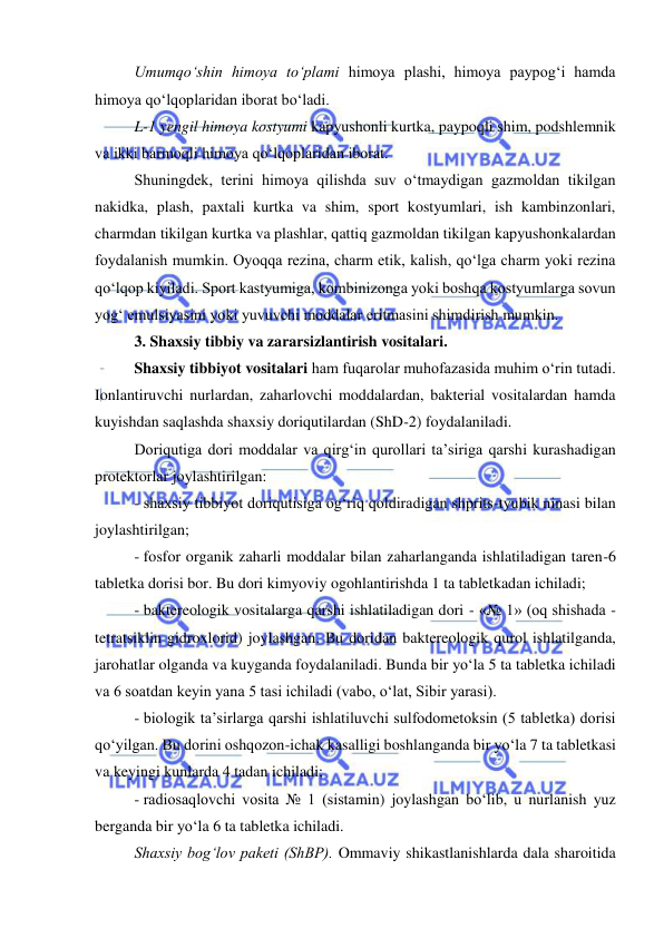  
 
Umumqo‘shin himoya to‘plami himoya plashi, himoya paypog‘i hamda 
himoya qo‘lqoplaridan iborat bo‘ladi.  
L-1 yengil himoya kostyumi kapyushonli kurtka, paypoqli shim, podshlemnik 
va ikki barmoqli himoya qo‘lqoplaridan iborat.  
Shuningdek, terini himoya qilishda suv o‘tmaydigan gazmoldan tikilgan 
nakidka, plash, paxtali kurtka va shim, sport kostyumlari, ish kambinzonlari, 
charmdan tikilgan kurtka va plashlar, qattiq gazmoldan tikilgan kapyushonkalardan 
foydalanish mumkin. Oyoqqa rezina, charm etik, kalish, qo‘lga charm yoki rezina 
qo‘lqop kiyiladi. Sport kastyumiga, kombinizonga yoki boshqa kostyumlarga sovun 
yog‘ emulsiyasini yoki yuvuvchi moddalar eritmasini shimdirish mumkin. 
3. Shaxsiy tibbiy va zararsizlantirish vositalari. 
Shaxsiy tibbiyot vositalari ham fuqarolar muhofazasida muhim o‘rin tutadi. 
Ionlantiruvchi nurlardan, zaharlovchi moddalardan, bakterial vositalardan hamda 
kuyishdan saqlashda shaxsiy doriqutilardan (ShD-2) foydalaniladi.  
Doriqutiga dori moddalar va qirg‘in qurollari ta’siriga qarshi kurashadigan 
protektorlar joylashtirilgan: 
- shaxsiy tibbiyot doriqutisiga og‘riq qoldiradigan shprits-tyubik ninasi bilan 
joylashtirilgan; 
- fosfor organik zaharli moddalar bilan zaharlanganda ishlatiladigan taren-6 
tabletka dorisi bor. Bu dori kimyoviy ogohlantirishda 1 ta tabletkadan ichiladi; 
- baktereologik vositalarga qarshi ishlatiladigan dori - «№ 1» (oq shishada - 
tetratsiklin gidroxlorid) joylashgan. Bu doridan baktereologik qurol ishlatilganda, 
jarohatlar olganda va kuyganda foydalaniladi. Bunda bir yo‘la 5 ta tabletka ichiladi 
va 6 soatdan keyin yana 5 tasi ichiladi (vabo, o‘lat, Sibir yarasi). 
- biologik ta’sirlarga qarshi ishlatiluvchi sulfodometoksin (5 tabletka) dorisi 
qo‘yilgan. Bu dorini oshqozon-ichak kasalligi boshlanganda bir yo‘la 7 ta tabletkasi 
va keyingi kunlarda 4 tadan ichiladi; 
- radiosaqlovchi vosita № 1 (sistamin) joylashgan bo‘lib, u nurlanish yuz 
berganda bir yo‘la 6 ta tabletka ichiladi.  
Shaxsiy bog‘lov paketi (ShBP). Ommaviy shikastlanishlarda dala sharoitida 
